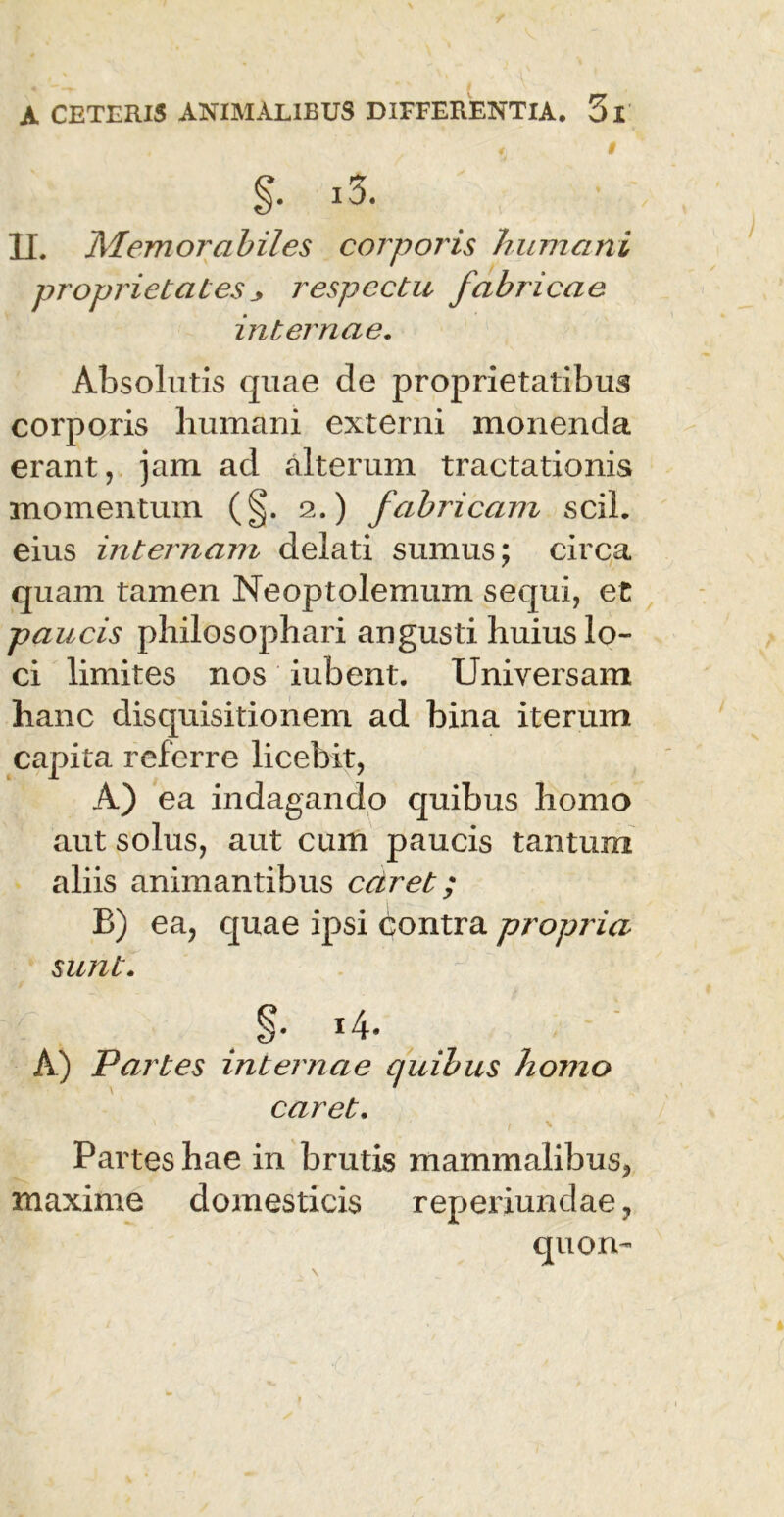f t §. i3. II. Memorabiles corporis humani propriet at es respectu fabricae internae. Absolutis quae de proprietatibus corporis humani externi monenda erant, jam ad alterum tractationis momentum (§. 2.) fabricam scii, eius internam delati sumus; circa quam tamen Neoptolemum sequi, et paucis philosophari angusti huius lo- ci limites nos iubent. Universam hanc disquisitionem ad bina iterum capita referre licebit, A) ea indagando quibus homo aut solus, aut cum paucis tantum aliis animantibus caret; B) ea, quae ipsi contra propria sunt. A) Partes internae quibus homo caret. Partes hae in brutis mammalibus, maxime domesticis reperiundae, quon- \