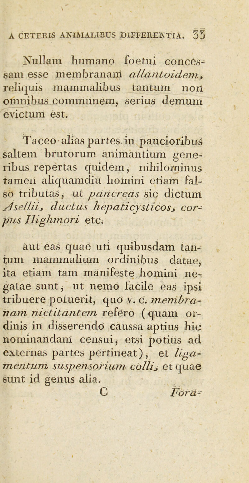 Nullam humano foetui conces- sam esse membranam allanboiclem* reliquis mammalibus tantum non omnibus communem, serius demum evictum est. Taceo-alias partes.in paucioribus saltem brutorum animantium gene- ribus repertas quidem, nihilominus tamen aliquamdiu homini etiam fal- so tributas, ut pa?icreas sic dictum Asellii* cinctus hepati cysticos* cor- pus Highrnori etc. aut eas quae uti quibusdam tan- tum mammalium ordinibus datae, ita etiam tam manifeste homini ne- gatae sunt, ut nemo facile eas ipsi tribuere potuerit, quo v. c. membJa- nam nictitantem refero (quam or- dinis in disserendo caussa aptius hic nominandam censui, etsi potius ad externas partes pertineat), et liga- mentum suspenso jiuni colli* et quae Sunt id genus alia. C Foid-