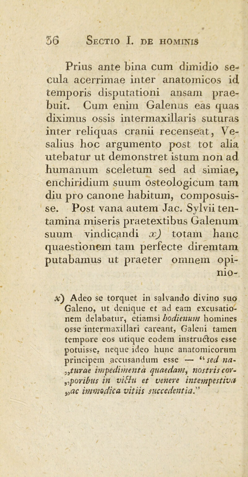 Prius ante bina cum dimidio se- cula acerrimae inter anatomicos id temporis disputationi ansam prae- buit. Cum enim Galenus eas quas diximus ossis intermaxillaris suturas inter reliquas cranii recenseat, Ve- salius hoc argumento post tot alia utebatur ut demonstret istum non ad humanum sceletum sed ad simiae, enchiridium suum osteologicum tam diu pro canone habitum, composuis- se. Post vana autem Jac. Sylvii ten- tamina miseris praetextibus Galenum suum vindicandi x) totam hanc quaestionem tam perfecte diremtam putabamus ut praeter omnem opi- nio- x) Adeo se torquet in salvando divino suo Galeno, ut denique et ad ea:n excusatio- nem delabatur, etiamsi hodieuum homines osse intermaxillari careant, Galeni tamen tempore eos utique eodem instrudos esse potuisse, neque ideo hunc anatomicorum principem accusandum esse — ‘4 sed na- >9turae impedimenta quaedam, nostris cor» „povibus in vitili et venere intempestiva vac immodica, vitiis succedentia