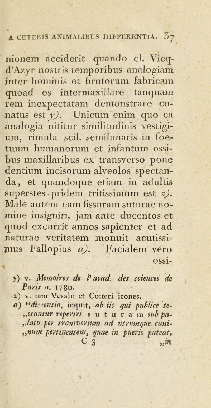nionem acciderit quando cl. Vicq- d’Azyr nostris temporibus analogiam inter hominis et brutorum fabricam quoad os intermaxillare tanquam rem inexpectatam demonstrare co- natus est y). Unicum enim quo ea analogia nititur similitudinis vestigi- um, rimula scii, semilunaris in foe- tuum humanorum et infantum ossi- bus maxillaribus ex transverso pone dentium incisorum alveolos spectan- da, et quandoque etiam in adultis superstes-pridem tritissimum est zj. Male autem eam fissuram suturae no- mine insigniri, jam ante ducentos et quod excurrit annos sapienter et ad naturae veritatem monuit acutissi- jnus Fallopius crj. Facialem vero ossi- y') v. Memoires de /’ acad. des Sciences de Paris a. 1780. 2) v. iam Vesalii et Coiteri icones. a) “dissentio, inquit, ab iis qui publice te- „stantur reperiri suturam sub pa- y>lato per tramversum ad utrum que cani- vnum pertinentem, quae in pueris pateat, C 3 jjift