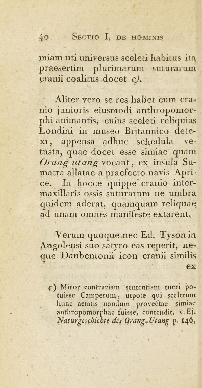 miam uti universus sceleti habitus ita praesertim plurimarum suturarum cranii coalitus docet cj. Aliter vero se res habet cum cra- nio junioris eiusmodi anthropomor- phi animantis, cuius sceleti reliquias Londini in museo Britannico dete- xi, appensa adhuc schedula ve- tusta, quae docet esse simiae quam Orang utang vocant, ex insula Su- matra allatae a praefecto navis Apri- ce. In hocce quippe cranio inter- maxillaris ossis suturarum ne umbra quidem aderat, quamquam reliquae ad unam omnes manifeste extarent. Verum quoquemec Ed. Tyson in Angolensi suo satyro eas reperit, ne- que Daubentonii icon cranii similis ex i f) Miror contrariam sententiam tueri po- tuisse Camperum, utpote qui sceletum hunc aetatis nondum provectae simiae anthropomorphae fuisse, contendit, v. Ej. Nafurgeschicbte des Ovang- Utang p. 146,