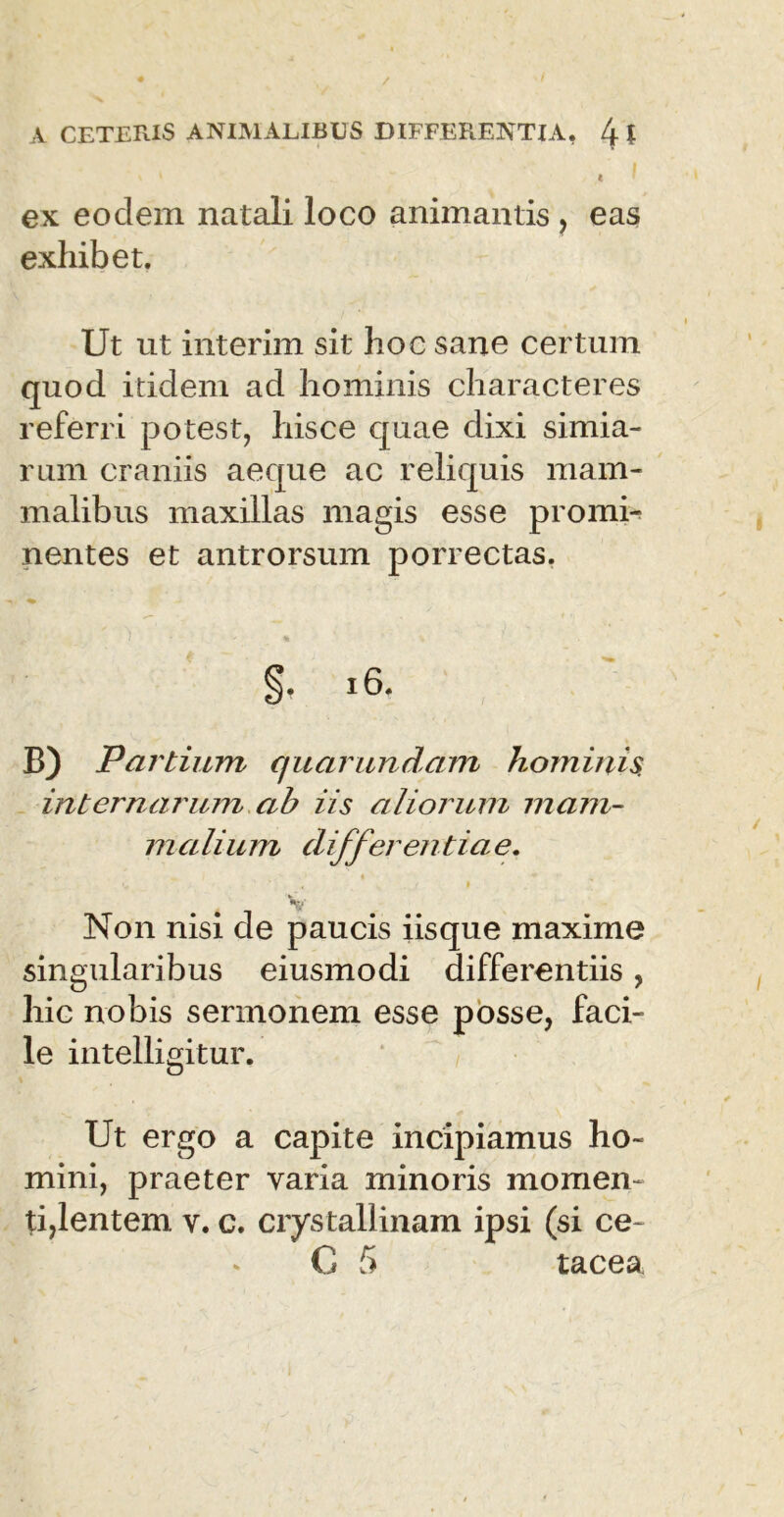 t ex eodem natali loco animantis, eas exhibet. Ut ut interim sit hoc sane certum quod itidem ad hominis characteres referri potest, hisce quae dixi simia- rum craniis aeque ac reliquis mam- malibus maxillas magis esse promi* nentes et antrorsum porrectas. §• 16. B) Partium quarundam hominis, internarum ah iis aliorum mam- malium differentiae. V/ Non nisi de paucis iisque maxime singularibus eiusmodi differentiis, hic nobis sermonem esse posse, faci- le intelligitur. Ut ergo a capite incipiamus ho- mini, praeter varia minoris momen- ti,lentem v. c. crystallinam ipsi (si ce~ C 5 tacea