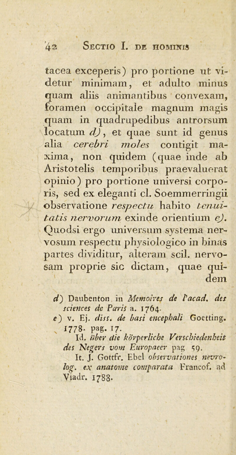 tacea exceperis) pro portione ut vi- detur minimam, et adulto minus quam aliis animantibus convexam, foramen occipitale magnum magis quam in quadrupedibus antrorsum locatum dj, et quae sunt id genus alia cerebri moles contigit ma- xima, non quidem (quae inde ab Aristotelis temporibus praevaluerat opinio) pro portione universi corpo- ris, sed ex eleganti cl. Soemmerringii observatione respectu habito tenui- tatis nervorum exinde orientium e), Quodsi ergo universum systema ner- vosum respectu physiologico in binas partes dividitur, alteram scii, nervo- sam proprie sic dictam, quae '\ .... 1 1 d') Daubenton in Memoires de tacad. des Sciences dc Paris a. 1764. e) v. Ej. diss. de basi encephali Goetting. 1778. pag. 17. Id. ilbev die korperliche Verschiedenheit des Negers vom Europaeer pag 59. It. J. Gottfr. Ebel observationes nevro- log. ex anatome comparata Francof. ad Viadr. 1788. qui- dem