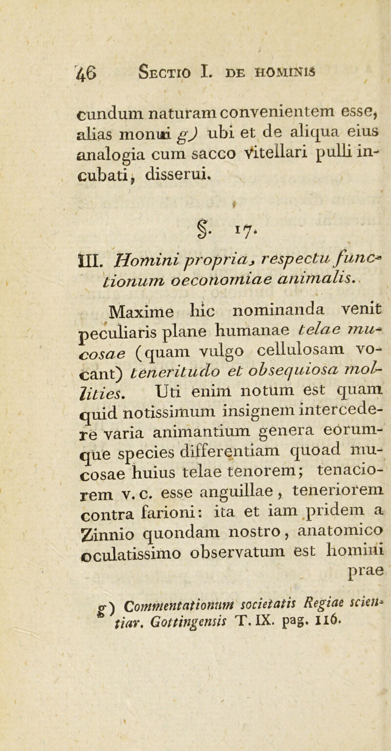 eundum naturam convenientem esse* alias monui g) ubi et de aliqua eius analogia cum sacco vitellari pulli in- cubati, disserui. §• I7* III. Homini propriaj respectu fune- iionum oeconomiae animalis. Maxime hic nominanda venit peculiaris plane humanae telae mu- cosae (quam vulgo cellulosam vo- cant) teneritudo et obsequiosa mol- lities. Uti enim notum est quam quid notissimum insignem intercede- re varia animantium genera eorum- que species differentiam quoad mu- cosae huius telae tenorem; tenacio- rem v. c. esse anguillae * tenenoiem contra farioni: ita et iam pridem a Zinnio quondam nostro, anatomico oculatissimo observatum est homini prae <r) Commentationum societatis Regiae scien* tiar. Gottingensis T. IX. pag. 116.