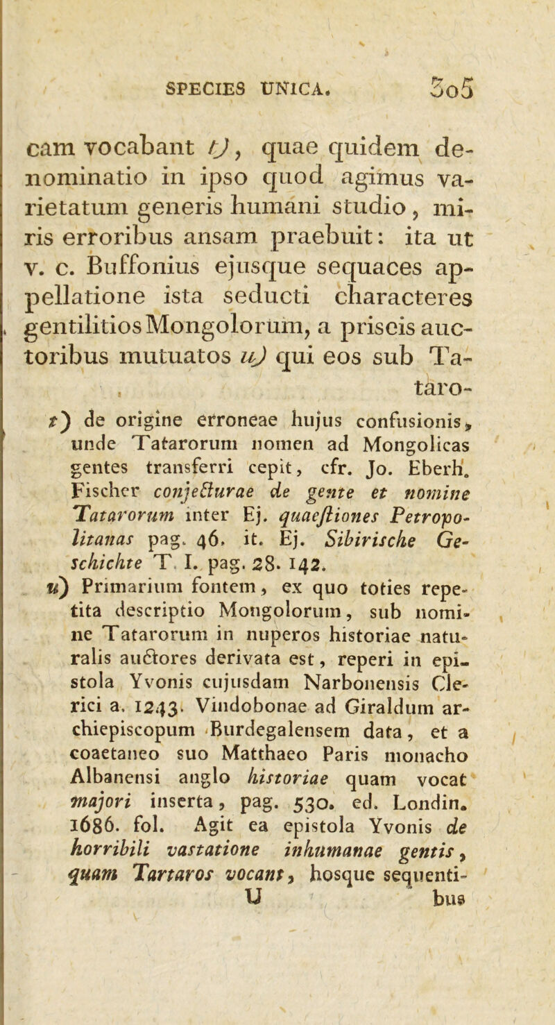 cam vocabant tj, quae quidem de- nominatio in ipso quod agimus va- rietatum generis humani studio , mi- ris erroribus ansam praebuit: ita ut v. c. Buffonius ejusque sequaces ap- pellatione ista seducti characteres , gentilitios Mongolorum, a priscis auc- toribus mutuatos u) qui eos sub Ta- , taro- t') de origine erroneae hujus confusionis» unde Tatarorum nomen ad Mongolieas gentes transferri cepit, cfr. Jo. Eberh. Fischer conjecturae de gente et nomine Tatarorum inter Ej. quaefliones Petrojoo- litanas pag. 46. it. Ej. Sibiriscke Ge- schichte T I. pag. 28. 142. u) Primarium fontem, ex quo toties repe- tita descriptio Mongolorum, sub nomi- ne Tatarorum in nuperos historiae natu- ralis au&ores derivata est, reperi in epi- stola Yvonis cujusdam Narbonensis Cle- rici a, 1243- Vindobonae ad Giraldum ar- chiepiscopum Burdegalensem data, et a coaetaneo suo Matthaeo Paris monacho Albanensi anglo historiae quam vocat majori inserta, pag. 530. ed. Londin. 1686. fol. Agit ea epistola Yvonis de horribili vastatione inhumanae gentis, quam Tartaros vocant> hosque sequenti- U bus