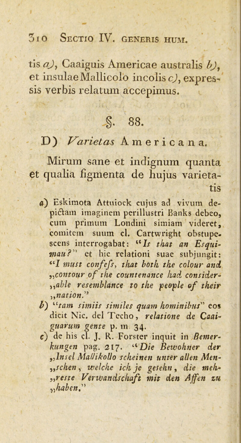 tis ajy Caaiguis Americae australis bjy et insulae Mallicolo incolis c), expres- sis verbis relatum accepimus. §. 88. D) Varietas Americana. Mirum sane et indignum quanta et qualia figmenta de hujus varieta- tis Eskimota Attuiock cujus ad vivum de- pictam imaginem perillustri Banks debeo, cum primum Londini simiam videret, comitem suum cl. Cartwright obstupe- scens interrogabat: uZr tkai an Esqui- ?nau? ' et hic relationi suae subjungit: “I must confefs, tkat both tke colour and ,,contour of tke countenance had consider- „able resemblance to tke people of tkeir ,,nation h) “tam simiis similes quam hominibus” eos dicit Nic. dei Techo, relatione de Caai- gnarum gente p. m 34. c) de his cl. J. R. Forster inquit in Bemer- kungen pag. 217. aDie Bewohner der 9,lnsel MaUikollo scheinen uttter ali en Men- „scken, welche ich je gesehn , die meh- „reste Verwandschaft mit den Affen zu vhaben