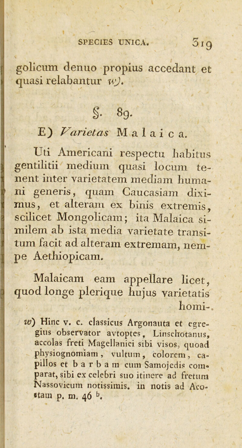 Oig - I golicum denuo propius accedant et quasi relabantur \vj* §• 89. E) Varietas M a 1 a i c a. Uti Americani respectu habitus gentilitii medium quasi locum te- nent inter varietatem mediam huma- ni generis, quam Caucasiam dixi- mus, et alteram ex binis extremis, scilicet Mongolicam; ita Malaica si- milem ab ista media varietate transi- tum facit ad alteram extremam, nem- pe Aethiopicam. Malaicam eam appellare licet, quod longe plerique hujus varietatis horni-. w) Hinc v. c. classicus Argonauta et egre- gius observator avtoptes, Linschotanus, accolas freti Magellanici sibi visos, quoad physiognomiam , vultum, colorem , ca- pillos et barbam cum Samojedis com« parat, sibi ex celebri suo itinere aci fretum Nassovicum notissimis, in notis aci Aco-