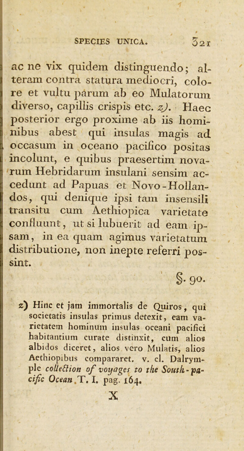 ac ne vix quidem distinguendo; al- teram contra statura mediocri, colo- re et vultu parum ab eo Mulatorum diverso, capillis crispis etc. zj. Haec posterior ergo proxime ab iis homi- nibus abest qui insulas magis ad occasum in oceano pacifico positas incolunt, e quibus praesertim nova- rum Hebridarum insulani sensim ac- cedunt ad Papuas et Novo-Hollan- dos, qui denique ipsi tam insensili transitu cum Aethiopica varietate confluunt, ut si lubuerit ad eam ip- sam , in ea quam agimus varietatum distributione, non inepte referri pos- sint. z) Hinc et jam immortalis de Quiros, qui societatis insulas primus detexit, eam va- rietatem hominum insulas oceani pacifici habitantium curate distinxit, cum alios albidos diceret, alios vero Mulatis, alios Aethiopibus compararet, v. cl. Dalrym- ple collettion of voyages to the South.-pa- cific Ocean.T, I, pag. 164. X