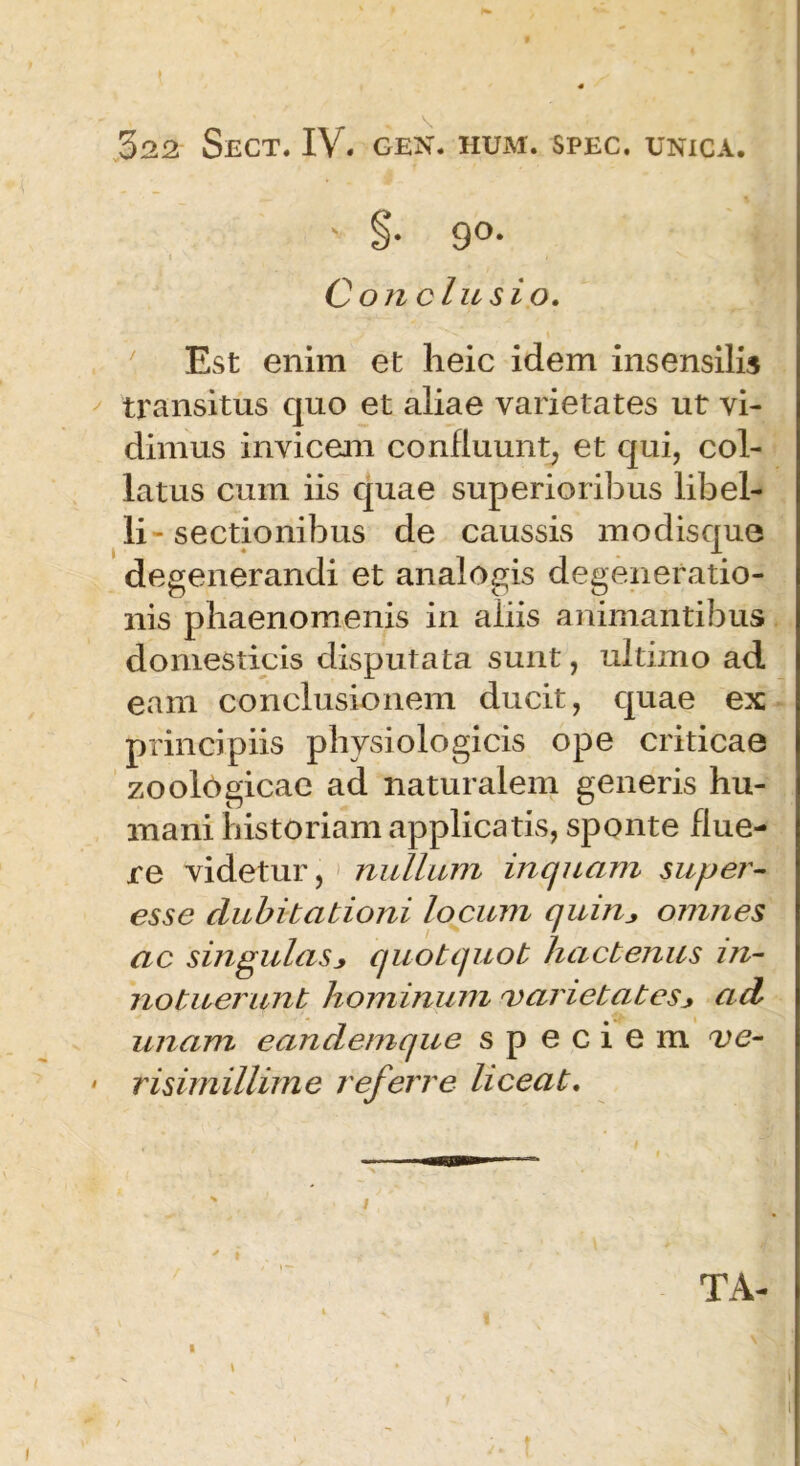 \ 522 SeCT. IV. GEN. HUM. SPEC. UNICA. v 90. Conclusio. Est enim et heic idem insensilis transitus quo et aliae varietates ut vi- dimus invicem confluunt, et qui, col- latus cum iis quae superioribus libel- li - sectionibus de caussis modisque degenerandi et analogis degeneratio- nis phaenomenis in aliis animantibus domesticis disputata sunt, ultimo ad eam conclusionem ducit, quae ex principiis physiologicis ope criticae zoolOgicae ad naturalem generis hu- mani historiam applicatis, sponte flue- re videtur, nullum inquam super- esse dubitationi locum quin, omnes ac singulasj, quotquot hactenus in- notuerunt hominum varietates_> ad unam eandemque speciem ve- risimillime referre liceat. TA- 1