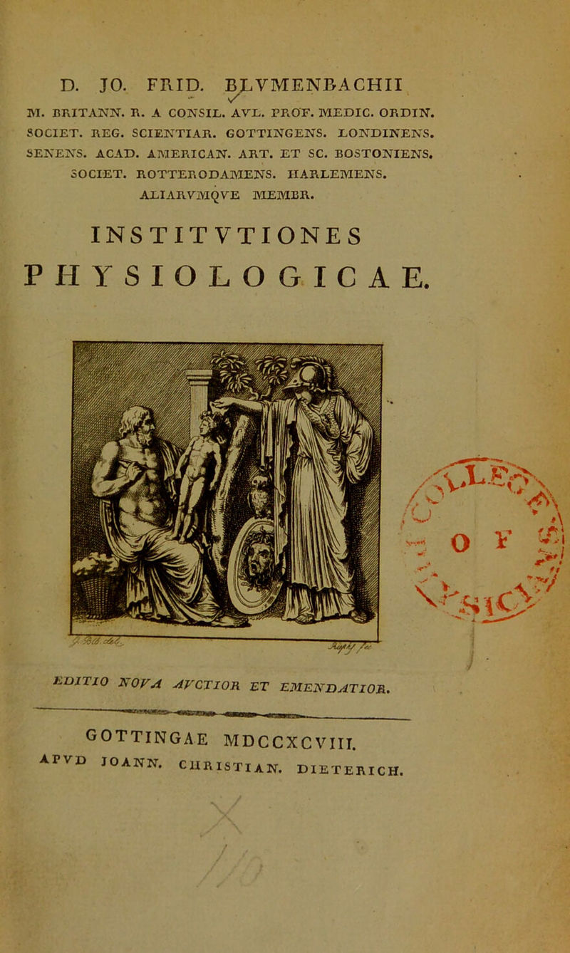 D. JO. FRID. BLY ME NBA CHII M. BRITANN. R. A CONSIL. AVL. PR.OF. MEDIC. ORDIN. SOCIET. I\EG. SCIENTIAR. GOTTINGENS. LONDINENS. SENENS. ACAD. AMERICAN. ART. ET SC. EOSTONIENS. SOCIET. ROTTEROD AMENS. IIARLEMENS. AEIARVMQVE MEMER. INSTITVTIONES PHYSIOLOGICAE. GOTTINGAE MDCCXCVIII. A r VE> JOANN. C1IRISTIAN. DIETERICH, \ /