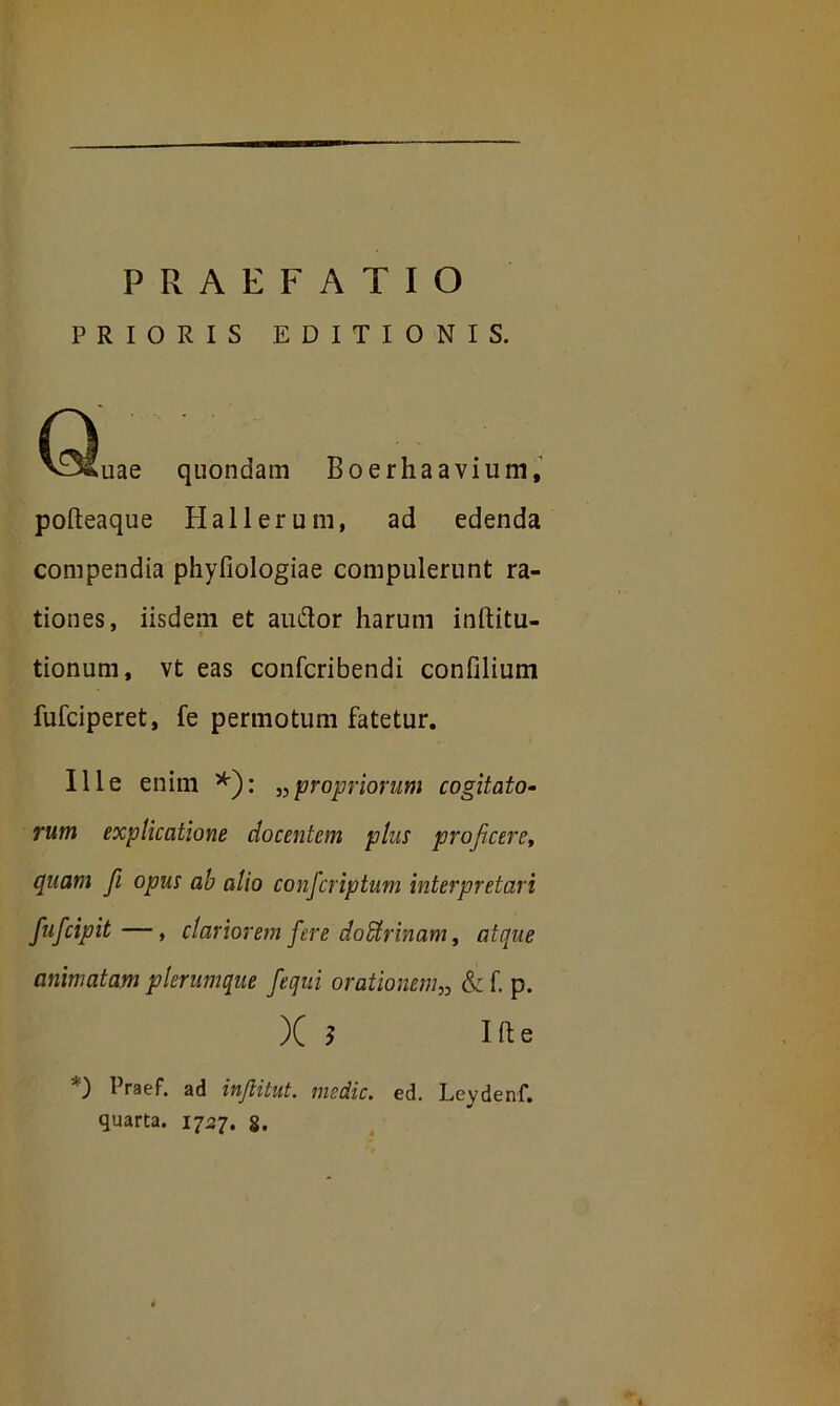 PRIORIS EDITIONIS. n • vjfuae quondam Boerhaavium, pofteaque Hali erum, ad edenda compendia phyfiologiae compulerunt ra- tiones, iisdem et auftor harum inftitu- tionum, vt eas confcribendi confilium fufciperet, fe permotum fatetur. Ille enim *): „ propriorum cogitato- rum explicatione docentem plus proficere, quam f opus ab alio confcriptum interpretari fufcipit—, clariorem fere doUrinam, atque animatam plerumque fequi orationem„ & f p. X ? I ft e *) l}raef. ad inftitut. medie, ed. Leydenf. quarta. 1727. §.