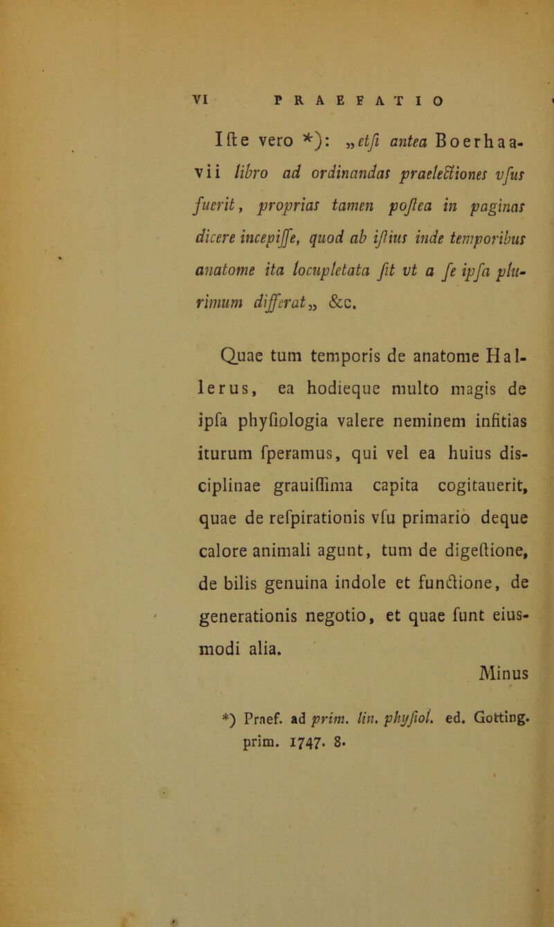 Ifte vero *): »etfi antea Boerhaa- vii libro ad ordinandas praelectiones vfus fuerit, proprias tamen pojlea in paginas dicere incepiffe, quod ab ijlius inde temporibus anatome ita locupletata fit vt a fe ipfa plu- rimum differat„ &c. Quae tum temporis de anatome Hal- lerus, ea hodieque multo magis de ipfa phyfiologia valere neminem infitias iturum fperamus, qui vel ea huius dis- ciplinae grauiffima capita cogitauerit, quae de refpirationis vfu primario deque calore animali agunt, tum de digeflione, de bilis genuina indole et fun&ione, de generationis negotio, et quae funt eius- modi alia. Minus *) Praef. ad prini, lin. phijfol. ed. Gofcting. prim. 1747. 8.