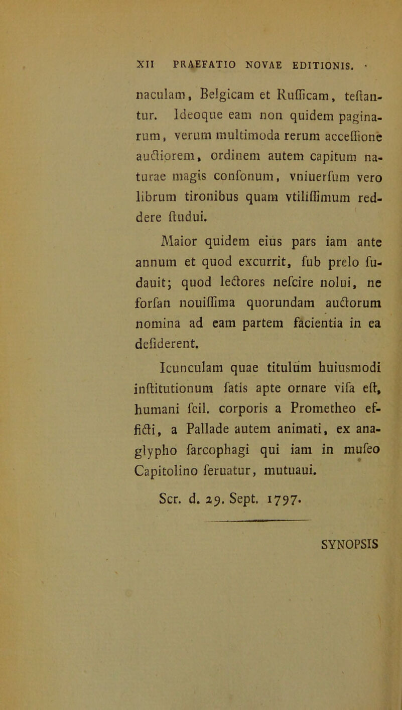 naculam, Belgicam et Rufficam, teftan- ttir. Ideoque eam non quidem pagina- rum, verum multimoda rerum acceffione audiorem, ordinem autem capitum na- turae magis confonum, vniuerfum vero librum tironibus quam vtiliflimum red- dere ftudui. Maior quidem eius pars iam ante annum et quod excurrit, fub prelo fu- dauit; quod ledores nefcire nolui, ne forfan nouiflima quorundam audorum nomina ad eam partem facientia in ea defiderent. Icunculam quae titulum huiusmodi inftitutionum fatis apte ornare vifa eft, humani fcil. corporis a Prometheo ef- fidi, a Pallade autem animati, ex ana- glypho farcophagi qui iam in mufeo Capitolino feruatur, mutuaui. Scr. d. 29. Sept. 1797* SYNOPSIS