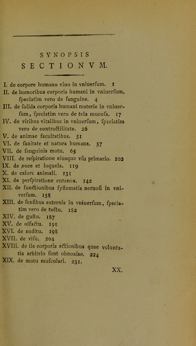 r SYNOPSIS '\ SECTIONVM. I. de corpore humano viuo in vniuerfum. I II. de humoribus corporis humani in vniuerfum, fpeciatim vero de fanguine. 4 III. de folida corporis humani materie in vniuer- fum, fpeciatim vero de tela mucofa. 17 IV. de viribus vitalibus in vniuerfum, fpeciatim vero de contra&ilitate. 26 V. de animae facultatibus. 51 VI. de fanitate et natura humana. 57 VII. de fanguinis motu. 65 VIII. de refpiratione eiusque vfu primario, 103 IX. de .voce et loquela. 119 X. de calore animali. 131 XI. de perfpiratione cutanea. 142 XII. de funftionibus fyftematis neruoli in vni- verfum. 158 XIII. de fenfibus externis in vniuerfum, fpecia- tim vero de taftu. 183 XIV. de guftu. 187 XV. de olfaftu. 191 XVI. de auditu. 198 XVII. de vifu. 204 XVIII. de iis corporis attionibus quae volunta- tis arbitrio funt obnoxiae. 224 XIX. de motu mufculari. 231. XX.