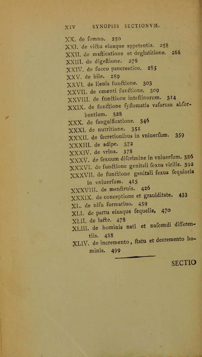 XX. de fomno. 250 XXL de vifta eiusque appetentia. 258 XXII. de mafticatione et deglutitione. 266 XXIII. de digeftione. 276 XXIV. de fucco pancreatico. 285 XXV. de bile. 289 XXVI. de lienis fun&ione. 303 XXVII. de omenti funttione. 309 XXVIII. de funttione inteftinorum. 314 je funftione fyftematis vaforum abfor- bentium. 328 XXX. de fanguificatione. 346 XXXI. de nutritione. 351 XXXII. de fecretionibus in vniuerfum. 359 XXXIII. de adipe. 372 XXXIV. de vrina. 378 . XXXV. de fexuum difcrimine in vniuerfum. 380 XXXVI. de funftione genitali fexns virilis. 392 XXXV1T. de funttione genitali fexus fequioris in vniuerfum. 415 XXXVUL de menftruis. 426 XXXlX. de conceptione et grauiditate. 43a XL. de nifu formatiuo. 459 > XLI. de partu eiusque fequelis, 470 XLII. de lafte. 478 XL11I. de hominis nati et nafcendi 1 eren- tiis. 488 , XL1V. de incremento, ftatu et decremento ho- minis. 499