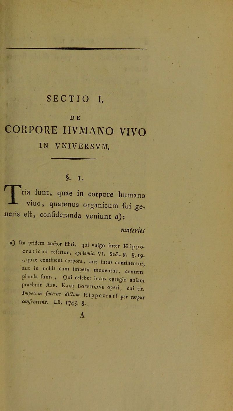 D E CORPORE HVMANO VIVO IN VNIVERSVM. §. i. : iia funt, quae in corpore humano viuo> quatenus organicum fui ge- neris eft, confideranda veniunt a): materies 4) Ita pridem auftor libri, qui vulgo inter Hippo- craticos refertur, epidemic. VI. Seft. 8. §.19. „qnae continent corpora, ant intus continentur, aut in nobis cum impetu inouentur, contein pianda funt.,, Qui celeber locus egregio anfam praebuit Abr. Kaau Boerhaave operi, cui tit. Jmpctnm fachm didunt Hippocrati per corpus confentisns. Lli. 1745. g. A