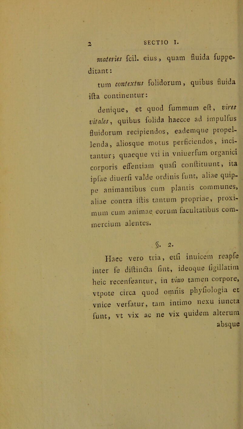 Z materies fcil. eius , quam fluida fuppe- ditant: tum contextus folidorum, quibus fluida ifta continentur: denique, et quod fummum efl, vires vitales, quibus folida haecce ad impulfus fluidorum recipiendos, eademque propel- lenda, aliosque motus perficiendos, inci- tantur, quaeque vti in vniuerfum oiganici corporis eflentiam quafi conftituunt, ita iplae diuerfi valde ordinis funt, aliae quip- pe animantibus cum plantis communes, aliae contra illis tantum propriae, proxi- mum cum animae eorum facultatibus com- mercium alentes. §• 2. Haec vero tria, etfi inuicem reapfe inter le diftindta fint, ideoque llgiliatini heic recenfeantur, in vitio tamen corpore, vtpote circa quod omnis pbyfiologia et vnice verfatur, tam intimo nexu iuncta funt, vt vix ac ne vix quidem alterum absque