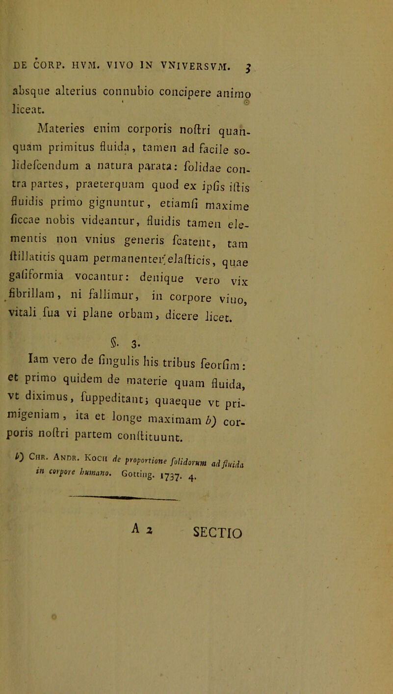 absque alterius connubio concipere animo liceat. Materies enim corporis noftri quan- quam primitus fluida, tamen ad facile so- Jidefcendum a natura parata: folidae con- tra partes, praeterquam quod ex ipfis illis fluidis primo gignuntur, etiamfi maxime ficcae nobis videantur, fluidis tamen ele- mentis non vnius generis fcatent, tam ftillatitis quam permanentor;elafticis, quae galiformia vocantur: denique vero vix fibrillam, ni fallimur, in corpore viuo, vitali fua vi plane orbam, dicere licet. §• 3. Iam vero de fingulis his tribus feorfim : et primo quidem de materie quam fluida, vt diximus, fuppeditantj quaeque vt pri- migeniam , ita et longe maximam b) cor- poris noltri partem conltituunt. /-) Cmr. Andr. Kocii de proportione [olidorum ad finiit tn corpore humano. Gotting. 1737. ^