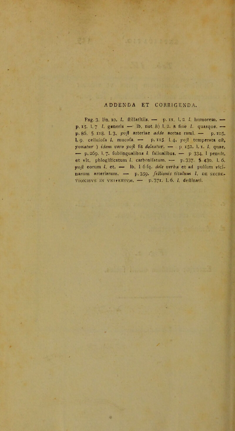 ADDENDA ET CORRIGENDA Pag. 3. lin. io. I, ftillatltiis. — p. xx. I. 3. I. humorem. — p. ig. 1.7 I. generis — ib. not It) 1.2. a fine l. quasque. — p. 86. § 118. 1- 3. pojt arteriae adde aortae rami. — p. io3. I.9. celluiofa l. mucofa — p. 115. 1.4. pojl temperata eft, •ponatur ) idem vero pofl fit deleatur. — p 153. 1.1. I. quae. — p. 269. 1.7. fublingualibus l faiiualibu», — p 334. 1 pennlt. et vlt. phlogifticatum /. carbcnifatum. — p. 337. $. 430. 1.6, poji eorum l. et. — lb. 1 6fq. dele verba et ad pulfum vici- narum arteriarum. — p. 339. fettionis titulum l. de sitCRE-