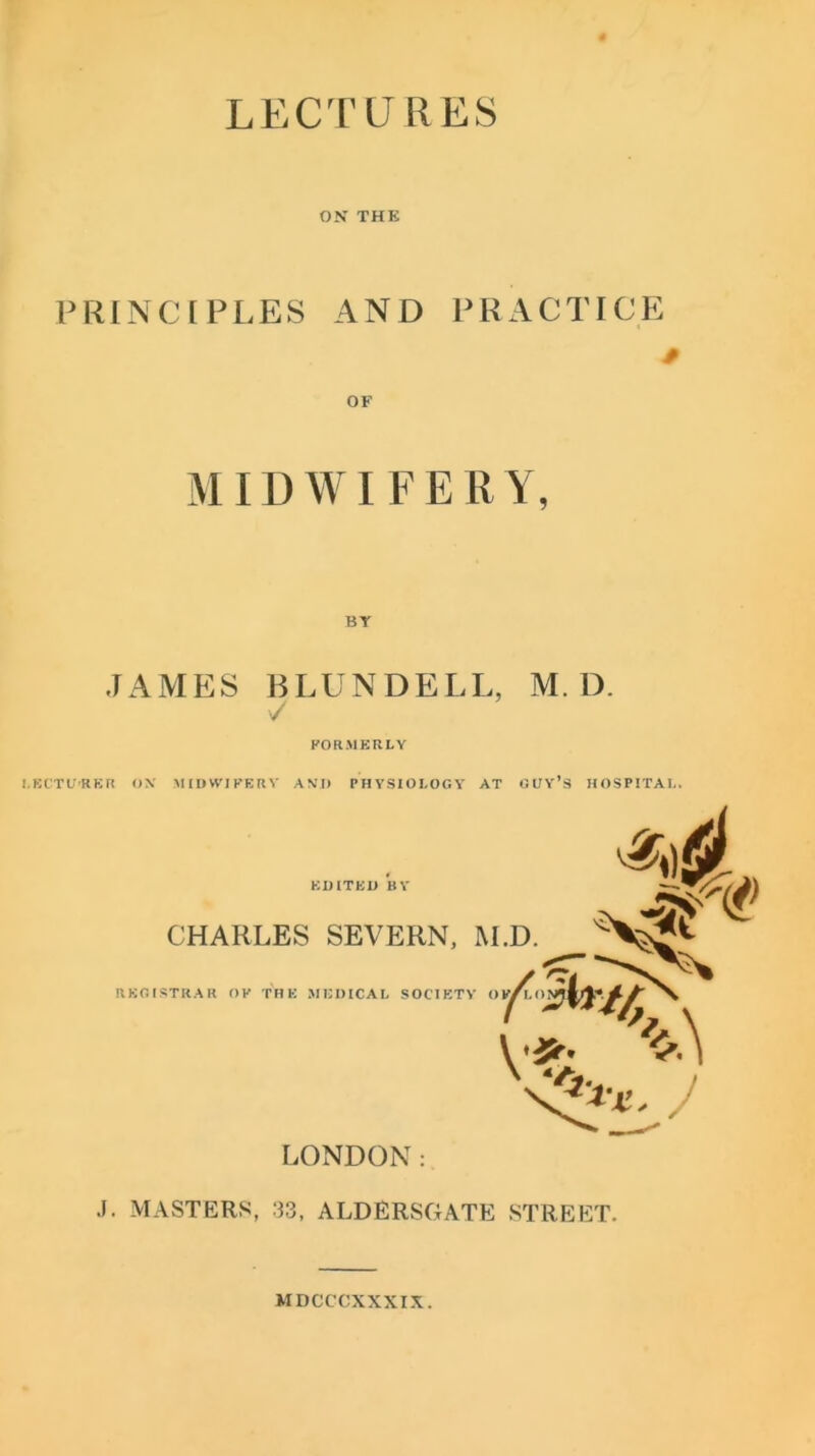 LECTURES ON THE PRINCIPLES AND PRACTICE OF MID WI F E R Y, BT JAMES BLUNDELL, M. D. ✓ FORMERLY LECTU'RKR OX MIDWIFERY AM) PHYSIOLOGY AT GUY’S HOSPITAL. J. MASTERS, 33, ALDERSGATE STREET. MDCCCXXXIX.