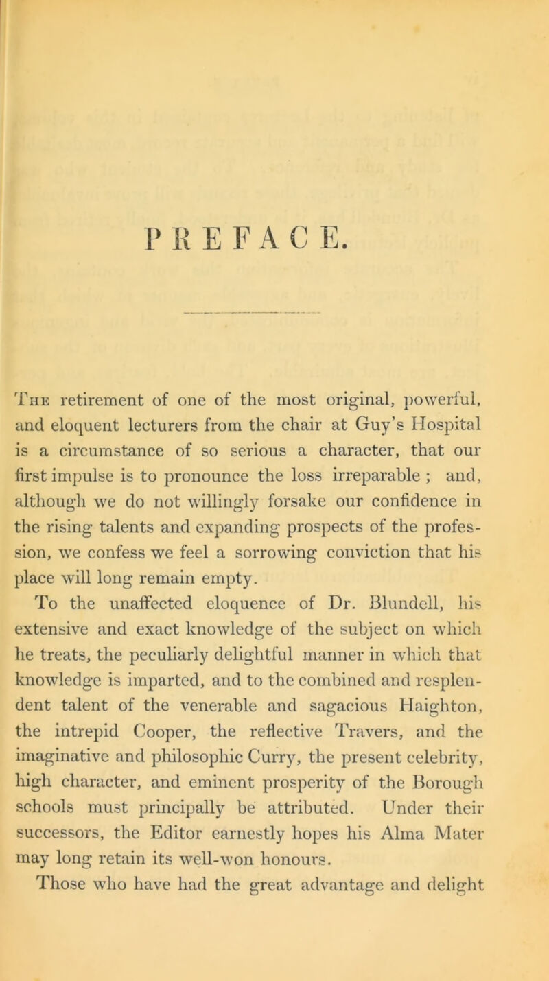 P REFACE. The retirement of one of the most original, powerful, and eloquent lecturers from the chair at Guy’s Hospital is a circumstance of so serious a character, that our first impulse is to pronounce the loss irreparable ; and, although we do not willingly forsake our confidence in the rising talents and expanding prospects of the profes- sion, we confess we feel a sorrowing conviction that his place will long remain empty. To the unaffected eloquence of Dr. Blundell, his extensive and exact knowledge of the subject on which he treats, the peculiarly delightful manner in which that knowledge is imparted, and to the combined and resplen- dent talent of the venerable and sagacious Haighton, the intrepid Cooper, the reflective Travers, and the imaginative and philosophic Curry, the present celebrity, high character, and eminent prosperity of the Borough schools must principally be attributed. Under their successors, the Editor earnestly hopes his Alma Mater may long retain its well-won honours. Those who have had the great advantage and delight