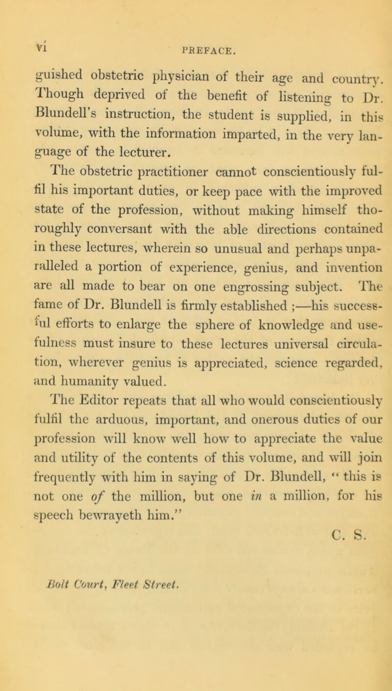 guished obstetric physician ot their age and country. Though deprived of the benefit of listening to Dr. Blundell’s instruction, the student is supplied, in this volume, with the information imparted, in the very lan- guage of the lecturer. The obstetric practitioner cannot conscientiously ful- fil his important duties, or keep pace with the improved state of the profession, without making himself tho- roughly conversant with the able directions contained in these lectures, wherein so unusual and perhaps unpa- ralleled a portion of experience, genius, and invention are all made to bear on one engrossing subject. The fame of Dr. Blundell is firmly established ;—his success- ful efforts to enlarge the sphere of knowledge and use- fulness must insure to these lectures universal circula- tion, wherever genius is appreciated, science regarded, and humanity valued. The Editor repeats that all who would conscientiously fulfil the arduous, important, and onerous duties of our profession will know well how to appreciate the value and utility of the contents of this volume, and will join frequently with him in saying of Dr. Blundell, “ this is not one of the million, but one in a million, for his speech bewrayeth him.” C. S. Bolt Court, Fleet Street.