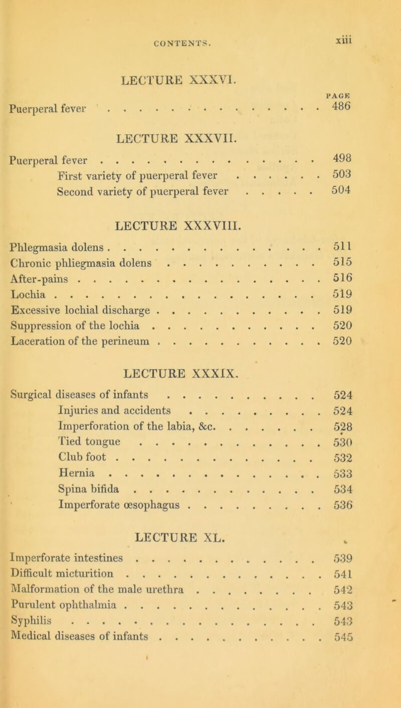 LECTURE XXXVI. PACK Puerperal fever 486 LECTURE XXXVII. Puerperal fever 498 First variety of puerperal fever 503 Second variety of puerperal fever 504 LECTURE XXXVI11. Phlegmasia dolens 511 Chronic phliegmasia dolens 515 After-pains 516 Lochia 519 Excessive lochial discharge 519 Suppression of the lochia 520 Laceration of the perineum 520 LECTURE XXXIX. Surgical diseases of infants 524 Injuries and accidents 524 Imperforation of the labia, &c 528 Tied tongue 530 Club foot 532 Hernia 533 Spina bifida 534 Imperforate oesophagus 536 LECTURE XL. Imperforate intestines 539 Difficult micturition 541 Malformation of the male urethra . 542 Purulent ophthalmia 543 Syphilis 543 Medical diseases of infants 545 I