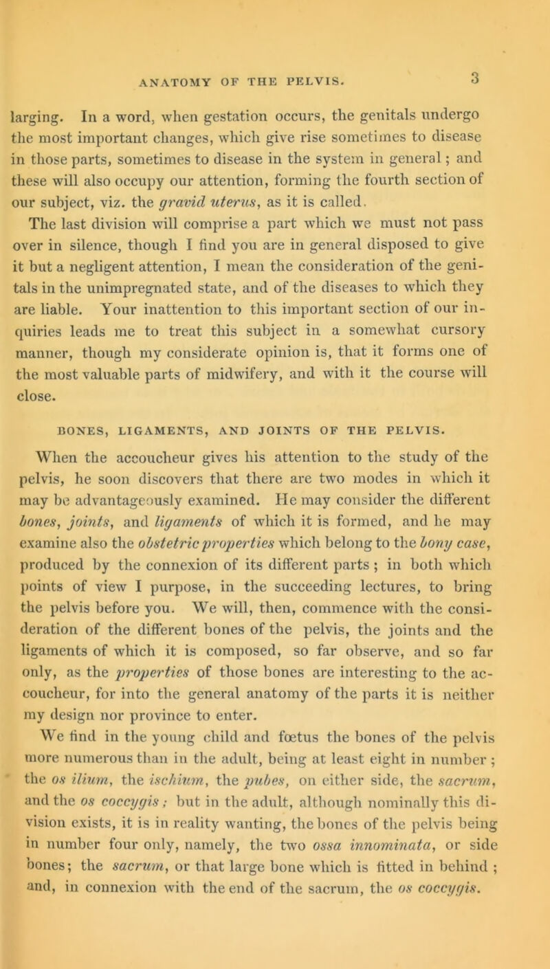 larging. In a word, when gestation occurs, the genitals undergo the most important changes, which give rise sometimes to disease in those parts, sometimes to disease in the system in general; and these will also occupy our attention, forming the fourth section of our subject, viz. the gravid uterus, as it is called. The last division will comprise a part which we must not pass over in silence, though I find you are in general disposed to give it but a negligent attention, I mean the consideration of the geni- tals in the unimpregnated state, and of the diseases to which they are liable. Your inattention to this important section of our in- quiries leads me to treat this subject in a somewhat cursory manner, though my considerate opinion is, that it forms one of the most valuable parts of midwifery, and with it the course will close. BONES, LIGAMENTS, AND JOINTS OF THE PELVIS. When the accoucheur gives his attention to the study of the pelvis, he soon discovers that there are two modes in which it may be advantageously examined. He may consider the different bones, joints, and ligaments of which it is formed, and he may examine also the obstetric properties which belong to the bony case, produced by the connexion of its different parts ; in both which points of view I purpose, in the succeeding lectures, to bring the pelvis before you. We will, then, commence with the consi- deration of the different bones of the pelvis, the joints and the ligaments of which it is composed, so far observe, and so far only, as the properties of those bones are interesting to the ac- coucheur, for into the general anatomy of the parts it is neither my design nor province to enter. We find in the young child and foetus the bones of the pelvis more numerous than in the adult, being at least eight in number ; the os ilium, the ischium, the pubes, on either side, the sacrum, and the os coccygis; but in the adult, although nominally this di- vision exists, it is in reality wanting, the bones of the pelvis being in number four only, namely, the twro ossa innominata, or side bones; the sacrum, or that large bone which is fitted in behind ; and, in connexion with the end of the sacrum, the os coccygis.