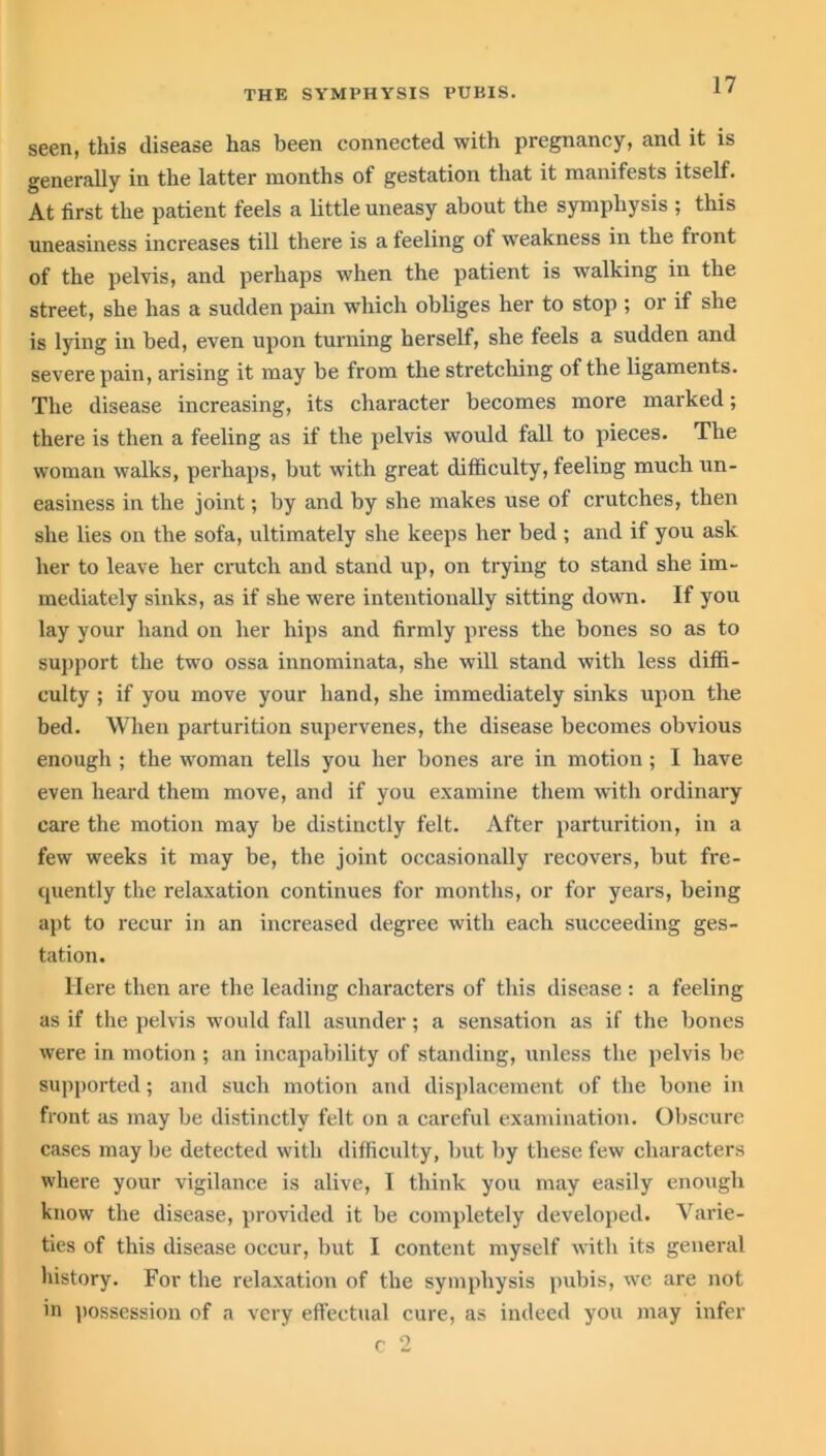seen, this disease has been connected with pregnancy, and it is generally in the latter months of gestation that it manifests itself. At first the patient feels a little uneasy about the symphysis ; this uneasiness increases till there is a feeling ol weakness in the front of the pelvis, and perhaps when the patient is walking in the street, she has a sudden pain which obliges her to stop ; or if she is lying in bed, even upon turning herself, she feels a sudden and severe pain, arising it may be from the stretching of the ligaments. The disease increasing, its character becomes more marked; there is then a feeling as if the pelvis would fall to pieces. The woman walks, perhaps, but with great difficulty, feeling much un- easiness in the joint; by and by she makes use of crutches, then she lies on the sofa, ultimately she keeps her bed ; and if you ask her to leave her crutch and stand up, on trying to stand she im- mediately sinks, as if she were intentionally sitting down. If you lay your hand on her hips and firmly press the bones so as to support the two ossa innominata, she will stand with less diffi- culty ; if you move your hand, she immediately sinks upon the bed. When parturition supervenes, the disease becomes obvious enough ; the woman tells you her bones are in motion ; I have even heard them move, and if you examine them with ordinary care the motion may be distinctly felt. After parturition, in a few weeks it may be, the joint occasionally recovers, but fre- cjuently the relaxation continues for months, or for years, being apt to recur in an increased degree with each succeeding ges- tation. Here then are the leading characters of this disease: a feeling as if the pelvis would fall asunder; a sensation as if the bones were in motion ; an incapability of standing, unless the pelvis be supported; and such motion and displacement of the bone in front as may be distinctly felt on a careful examination. Obscure cases may be detected with difficulty, but by these few characters where your vigilance is alive, I think you may easily enough know the disease, provided it be completely developed. Varie- ties of this disease occur, but I content myself with its general history. For the relaxation of the symphysis pubis, we are not in possession of a very effectual cure, as indeed you may infer c 2
