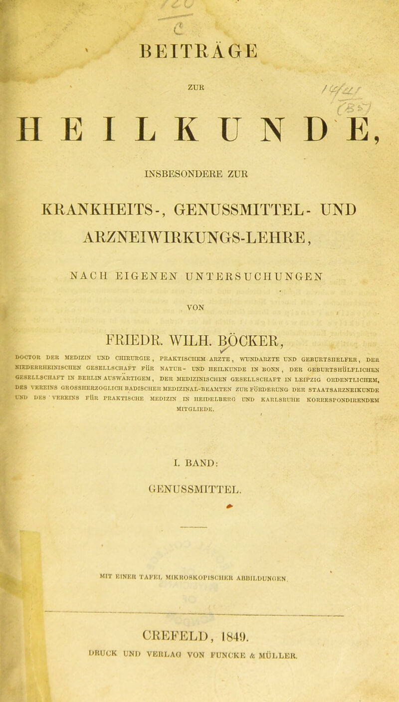 BEITRAGE H E I ZUR K U N INSBESONDERE ZUR KRANKHEITS-, GENUSSMITTEL- UND ARZNEI WIRKUNGS-LEHRE, NACH EIGENEN UNTERSUCHUNGEN VON FRIEDE. WILH. BOCKER, DOCTOR DER MEDIZIN UND CHIRURGIE, PRAKTISCHEM ARZTE, WUNDÄRZTE UND GEBURTSHELFER, DER NIEDER RHEINISCHEN GESELLSCHAFT FÜR NATUR- UND HEILKUNDE IN BONN , DER GEBURTSHÜLFLICHEN GESELLSCHAFT IN BERLIN AUSWÄRTIGEM , DER MEDIZINISCHEN GESELLSCHAFT IN LEIPZIG ORDENTLICHEM, DES VEREINS GROSSHERZOGLICH BADISCHER MEDIZINAL-BEAMTEN ZUR FÖRDERUNG DER STAATSARZNEIKUNDK UND DES VEREINS FÜR PRAKTISCHE MEDIZIN IN HEIDELBERG UND KARLSRUHE KORRESPONDIRKNDEM MITGLIEDS. I. BAND: GENUSSMITTEL. MIT EINER TAPET. MIKROSKOPISCHER ABBILDUNGEN. CREFELD, 184«), DRUCK UND VERLAG VON FUNCKE & MÜLLER.