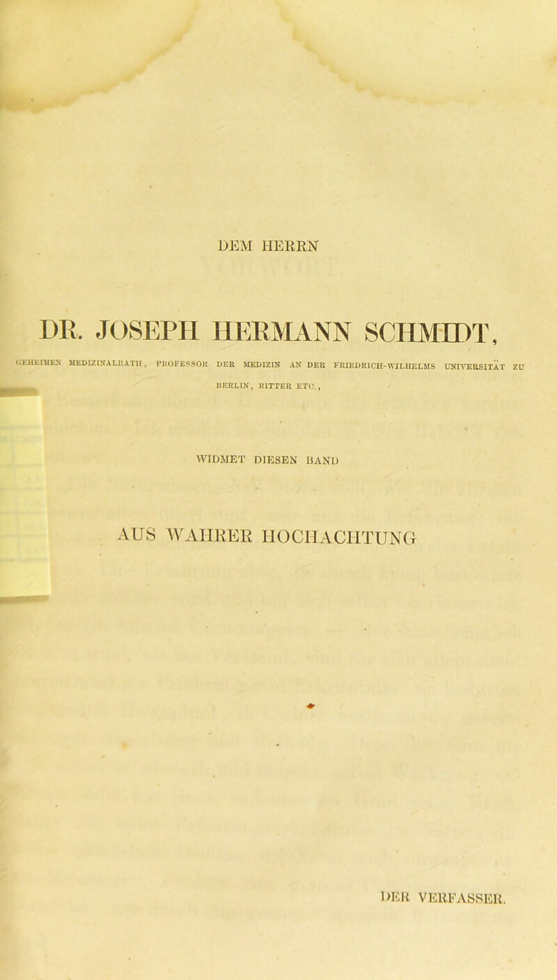 DEM HERRN DR. JOSEPH HERMANN SCHMIDT, GEHEIMEN MEDIZIN,\LIIATII , PROFESSOR DER MEDIZIN AN DER FRIEDRICH-WILHELMS UNIVERSITÄT ZU U ERLIN , RITTER ETC,, WIDMET DIESEN HAND AUS WAHRER HOCHACHTUNG ♦ DER VERFASSER.