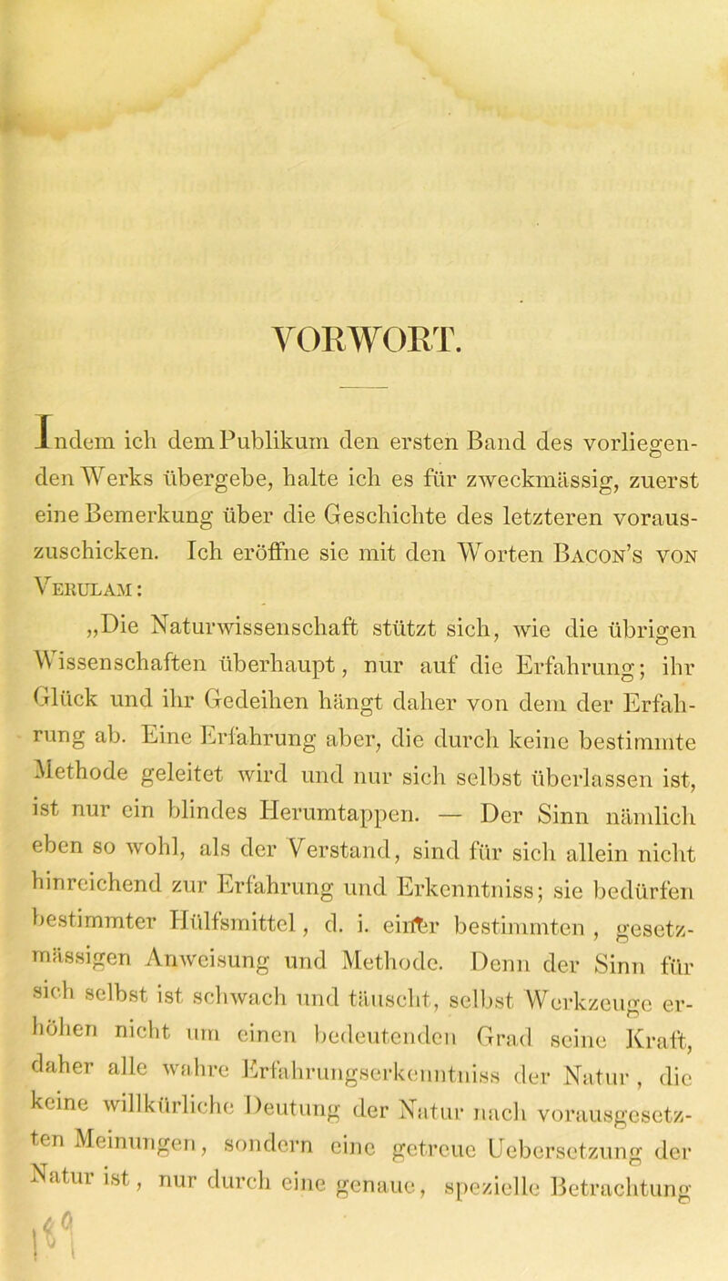 VORWORT. Indem ich dem Publikum den ersten Band des vorliegen- den Werks übergebe, halte ich es für zweckmässig, zuerst eine Bemerkung über die Geschichte des letzteren voraus- zuschicken. Ich eröffne sie mit den Worten Bacon’s von Verulam: „Die Naturwissenschaft stützt sich, wie die übrigen Wissenschaften überhaupt, nur auf die Erfahrung; ihr Glück und ihr Gedeihen hängt daher von dem der Erfah- rung ab. Eine Erfahrung aber, die durch keine bestimmte Methode geleitet wird und nur sich selbst überlassen ist, ist nur ein blindes Herumtappen. — Der Sinn nämlich eben so wohl, als der Verstand, sind für sich allein nicht hinreichend zur Erfahrung und Erkenntniss; sie bedürfen bestimmter Hülfsmittel, d. i. eiif&r bestimmten , gesetz- mässigen Anweisung und Methode. Denn der Sinn für sich selbst ist schwach und täuscht, selbst Werkzeuge er- höhen nicht um einen bedeutenden Grad seine Kraft, daher alle wahre Erfahrungserkenntniss der Natur , die keine willkürliche Deutung der Natur nach vorausgesetz- ten Meinungen, sondern eine getreue Uebersetzung der Natui ist, nur durch eine genaue, spezielle Betrachtung UA