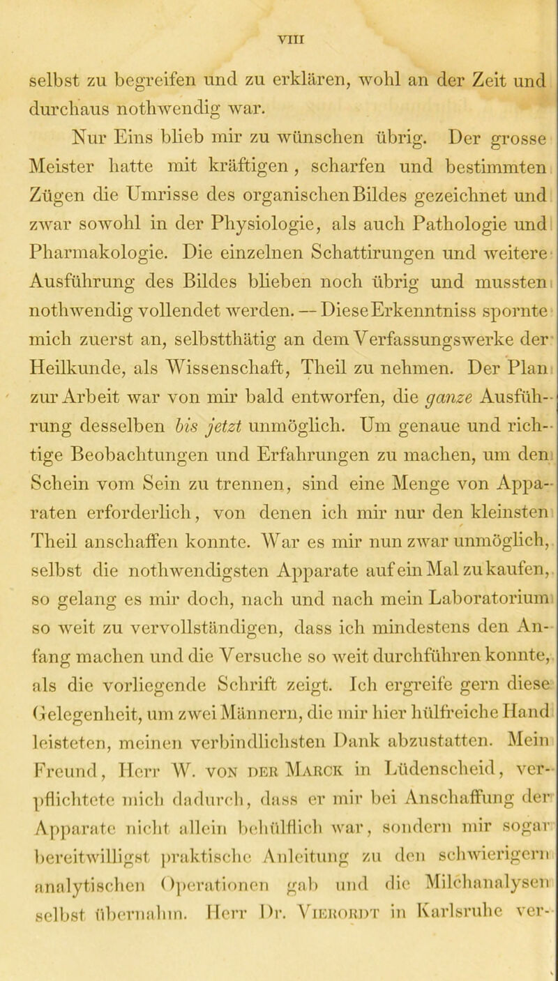 selbst zu begreifen und zu erklären, wohl an der Zeit und durchaus nothwendig war. Nur Eins blieb mir zu wünschen übrig. Der grosse Meister hatte mit kräftigen, scharfen und bestimmten Zügen die Umrisse des organischen Bildes gezeichnet und zwar sowohl in der Physiologie, als auch Pathologie und Pharmakologie. Die einzelnen Schattirungen und weitere Ausführung des Bildes blieben noch übrig und mussten nothwendig vollendet werden. — DieseErkenntniss spornte mich zuerst an, selbstthätig an dem Verfassungswerke der Heilkunde, als Wissenschaft, Tlieil zu nehmen. Der Plan zur Arbeit war von mir bald entworfen, die ganze Ausfüh- rung desselben bis jetzt unmöglich. Um genaue und rich- tige Beobachtungen und Erfahrungen zu machen, um den Schein vom Sein zu trennen, sind eine Menge von Appa- raten erforderlich, von denen ich mir nur den kleinsten Theil anschaffen konnte. War es mir nun zwar unmöglich, selbst die notli wendigsten Apparate auf ein Mal zu kaufen, so gelang es mir doch, nach und nach mein Laboratorium so weit zu vervollständigen, dass ich mindestens den An- fang machen und die Versuche so weit durchführen konnte, als die vorliegende Schrift zeigt. Ich ergreife gern diese Gelegenheit, um zwei Männern, die mir hier hülfreichc Hand leisteten, meinen verbindlichsten Dank abzustatten. Mein Freund, Herr W. von der Marck in Lüdenscheid, ver- pflichtete mich dadurch, dass er mir bei Anschaffung der Apparate nicht allein behülflich war, sondern mir sogar bereitwilligst praktische Anleitung zu den schwierigem analytischen Operationen gab und die Milchanalysen selbst übernahm. Herr Dr. Vierordt in Karlsruhe ver-