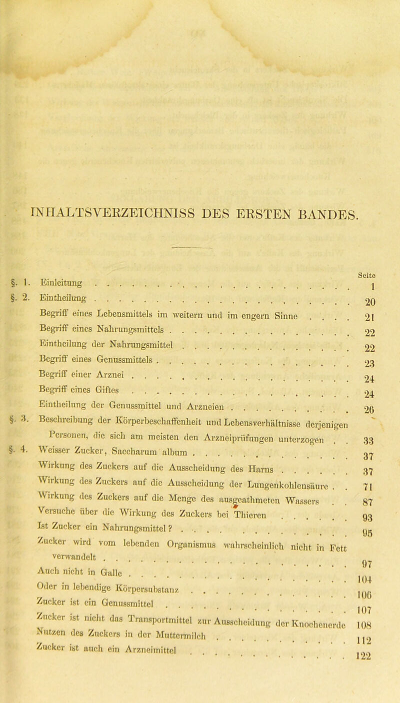 INHALTSVERZEICHNIS DES ERSTEN BANDES. 1. 2. 3. 4. Einleitung • Eintheilung Begriff eines Lebensmittels im weitern und im engern Sinne Begriff eines Nahrungsmittels Eintheilung der Nahrungsmittel Begriff eines Genussmittels Begriff einer Arznei Begriff eines Giftes Eintheilung der Genussmittel und Arzneien Beschreibung der Körperbeschaffenheit und Lebensverhältnisse derjenige Personen, die sich am meisten den Arzneiprüfungen unterzogen Weisser Zucker, Saccharum album Wirkung des Zuckers auf die Ausscheidung des Harns Wirkung des Zuckers auf die Ausscheidung der Lungenkohlcnsäure . Wirkung des Zuckers auf die Menge des ausgeathmeten Wassers Versuche über die Wirkung des Zuckers bei Thieren Ist Zucker ein Nahrungsmittel ? . . Zucker wird vom lebenden Organismus wahrscheinlich nicht in Fet verwandelt .... Auch nicht in Galle .... Oder in lebendige Körpersubstanz Zucker ist ein Genussmittel .... Zucker ist nicht das Transportmittel zur Ausscheidung der Knoohenerde Nutzen des Zuckers in der Muttermilch Zucker ist auch ein Arzneimittel Seito 1 20 21 22 22 23 24 24 26 33 37 37 71 87 93 95 97 104 106 107 108 112 122