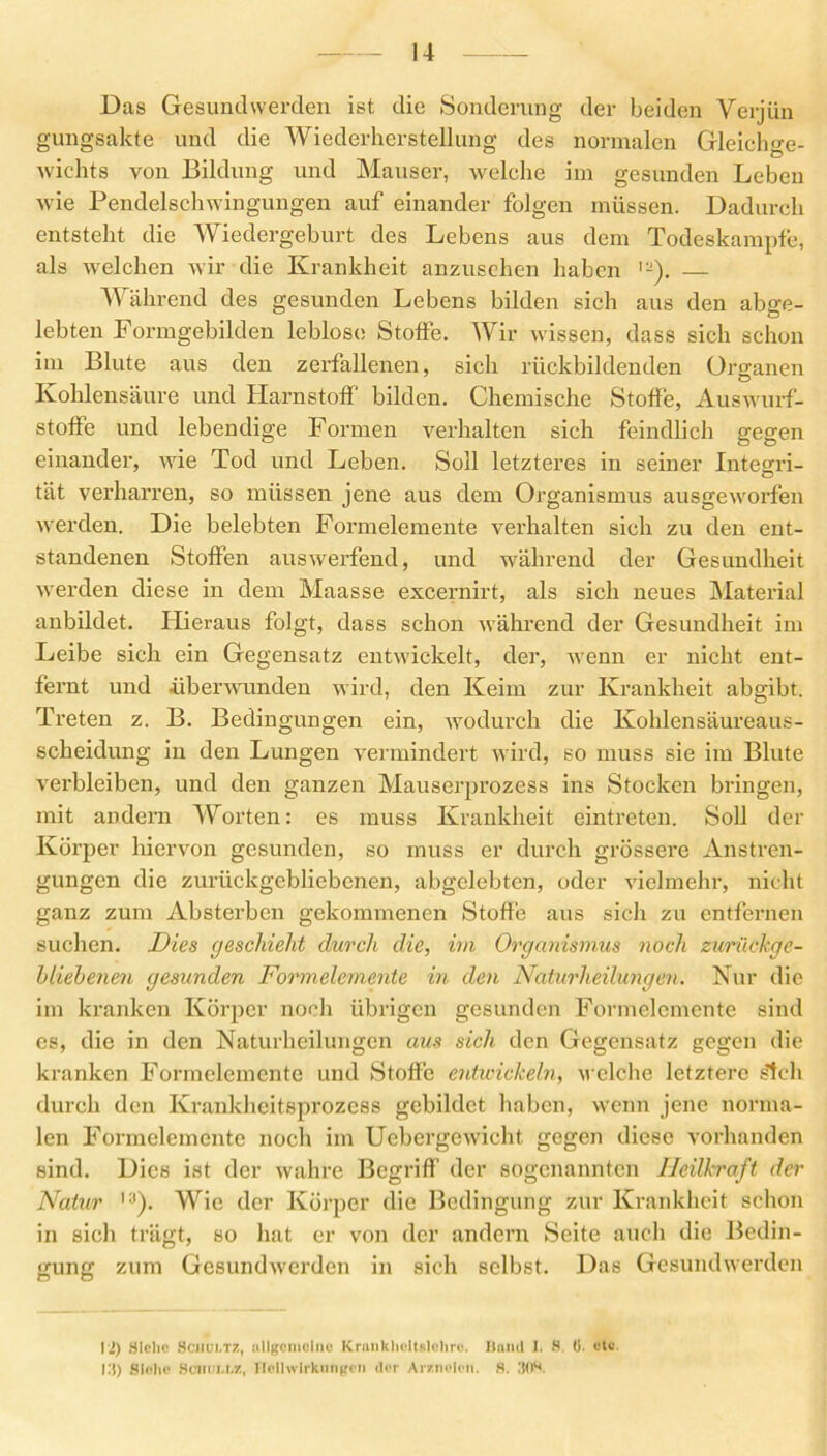 Das Gesund werden ist die Sonderung der beiden Verjün gungsakte und die Wiederherstellung des normalen Gleichge- wichts von Bildung und Mauser, welche im gesunden Leben wie Pendelschwingungen auf einander folgen müssen. Dadurch entsteht die Wiedergeburt des Lebens aus dem Todeskampfe, als welchen wir die Krankheit anzusehen haben — Während des gesunden Lebens bilden sich aus den abge- lebten Formgebilden leblos« Stoffe. Wir wissen, dass sich schon im Blute aus den zerfallenen, sich rückbildenden Organen Kohlensäure und Harnstoff bilden. Chemische Stoffe, Auswurf- stoffe und lebendige Formen verhalten sich feindlich gegen einander, wie Tod und Leben. Soll letzteres in seiner Integri- tat verharren, so müssen jene aus dem Organismus ausgeworfen werden. Die belebten Formelemente verhalten sich zu den ent- standenen Stoffen auswerfend, und während der Gesundheit werden diese in dem Maasse excernirt, als sich neues Material anbildet. Hieraus folgt, dass schon während der Gesundheit im Leibe sich, ein Gegensatz entwickelt, der, wenn er nicht ent- fernt und überwunden wird, den Keim zur Krankheit abgibt. Treten z. B. Bedingungen ein, wodurch die Kohlensäureaus- scheidung in den Lungen vermindert wird, so muss sie im Blute verbleiben, und den ganzen Mauserprozess ins Stocken bringen, mit andern Worten: es muss Krankheit eintreten. Soll der Körper hiervon gesunden, so muss er durch grössere Anstren- gungen die zurückgebliebenen, abgelebten, oder vielmehr, nicht ganz zum Absterben gekommenen Stoffe aus sich zu entfernen suchen. Dies geschieht durch die, irn Organismus noch zurückge- bliebenen gesunden Formelemente in den Naturheilungen. Nur die im kranken Körper noch übrigen gesunden Formclcmcnte sind es, die in den Naturheilungen aus sich den Gegensatz gegen die kranken Formelemente und Stoffe entwickeln, welche letztere steh durch den Krankheitsprozess gebildet haben, wenn jene norma- len Formelemente noch im Uebergewieht gegen diese vorhanden sind. Dies ist der wahre Begriff der sogenannten Heilkraft der Natur Wie der Körper die Bedingung zur Krankheit schon in sich trägt, so hat er von der andern Seite auch die Bedin- gung zum Gesundwerden in sich selbst. Das Gesundwerden l'i) Siehe Sciiui.tz, allgemeine KrankhctUlehrc. Ilaml I. S. ü. etc. III) Siehe Scnm.r.z, Heilwirkungen der Arzneien. S. 3(K