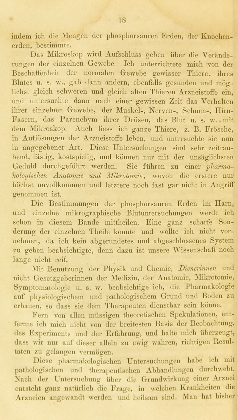 indem ich die Mengen der phosphorsauren Erden, der Knochen- erden, bestimmte. Das Mikroskop wird Aufschluss geben über die Verände- rungen der einzelnen Gewebe. Ich unterrichtete mich von der Beschaffenheit der normalen Gewebe gewisser Thiere, ihres Blutes u. s. w., gab dann andern, ebenfalls gesunden und mög- lichst gleich schweren und gleich alten Thieren Arzneistoffe ein, und untersuchte dann nach einer gewissen Zeit das Verhalten ihrer einzelnen Gewebe, der Muskel-, Nerven-, Sehnen-, Hirn- Fasern, das Parenchym ihrer Drüsen, das Blut u. s. w. • mit dem Mikroskop. Auch liess ich ganze Thiere, z. B. Frösche, in Auflösungen der Arzneistoffe leben, und untersuchte sie nun in angegebener Art. Diese Untersuchungen sind sehr zeitrau- bend, lästig, kostspielig, und können nur mit der unsäglichsten Geduld durchgeführt werden. Sie führen zu einer pharma- kologischen Anatomie und Mikrotomie, wovon die erstere nur höchst unvollkommen und letztere noch fast gar nicht in Angriff genommen ist. Die Bestimmungen der phosphorsauren Erden im Harn, und einzelne mikrographische Blutuntersuchungen werde ich schon in diesem Bande mittheilen. Eine ganz scharfe Son- derung der einzelnen Theile konnte und wollte ich nicht vor- nehmen, da ich kein abgerundetes und abgeschlossenes System zu geben beabsichtigte, denn dazu ist unsere Wissenschaft noch lange nicht reif. Mit Benutzung der Physik und Chemie, Dienerinnen und nicht Gesetzgeberinnen der Medizin, der Anatomie, Mikrotomie, Symptomatologie u. s. w. beabsichtige ich, die Pharmakologie auf physiologischem und pathologischem Grund und Boden zu erbauen, so dass sie dem Therapeuten dienstbar sein könne. Fern Von allen müssigcn theoretischen Spekulationen, ent- fernte ich mich nicht von der breitesten Basis der Beobachtung, des Experiments und der Erfahrung, und halte mich überzeugt, dass wir nur auf dieser allein zu ewig wahren, richtigen Resul- taten zu gelangen vermögen. Diese pharmakologischen Untersuchungen habe ich mit pathologischen und therapeutischen Abhandlungen durchweht. Nach der Untersuchung über die Grundwirkung einer Arznei entsteht ganz natürlich die Frage, in welchen Krankheiten die Arzneien angewandt werden und heilsam sind. Man hat bisher