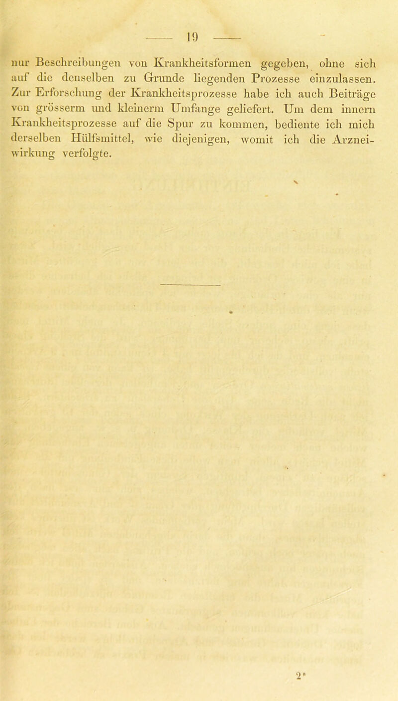 nur Beschreibungen vun Krankheitsformen gegeben, ohne sich auf die denselben zu Grunde liegenden Prozesse einzulassen. Zur Erforschung der Krankheitsprozesse habe ich auch Beiträge von grösserm und kleinerm Umfange geliefert. Um dem innern Krankheitsprozesse auf die Spur zu kommen, bediente ich mich derselben Hülfsmittel, wie diejenigen, womit ich die Arznei- wirkung verfolgte. 2*