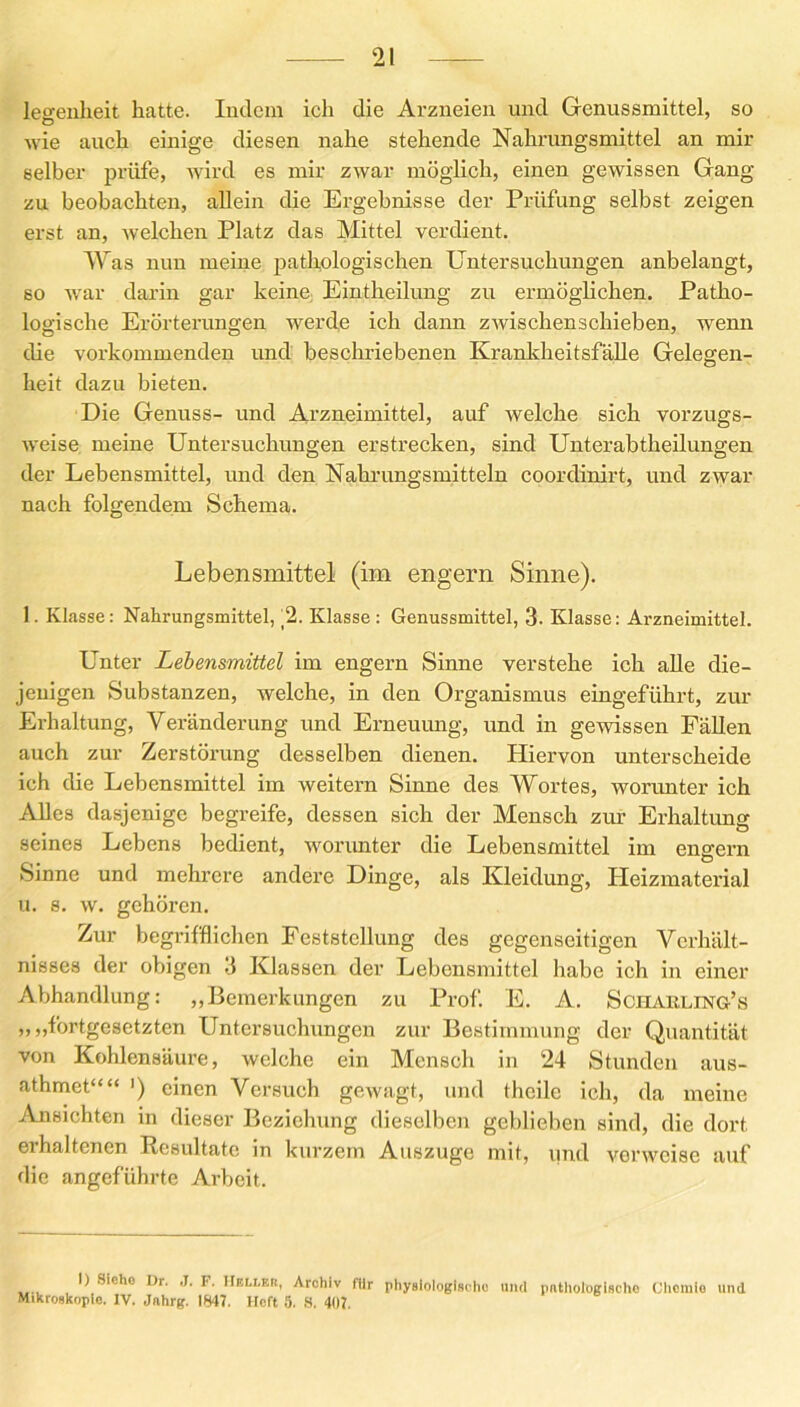 legenheit hatte. Indem ich die Arzneien und Genussmittel, so wie auch einige diesen nahe stehende Nahrungsmittel an mir selber prüfe, wird es mir zwar möglich, einen gewissen Gang zu beobachten, allein die Ergebnisse der Prüfung selbst zeigen erst an, welchen Platz das Mittel verdient. Was nun meine pathologischen Untersuchungen anbelangt, so war darin gar keine Eintheilung zu ermöglichen. Patho- logische Erörterungen werde ich dann zwischenschieben, wrenn die vorkommenden und beschriebenen Krankheitsfälle Gelegen- heit dazu bieten. Die Genuss- und Arzneimittel, auf welche sich vorzugs- weise meine Untersuchungen erstrecken, sind Unterabtheilungen der Lebensmittel, und den Nahrungsmitteln coordinirt, und zwar nach folgendem Schema. Lebensmittel (im engern Sinne). 1. Klasse: Nahrungsmittel, _2. Klasse: Genussmittel, 3. Klasse: Arzneimittel. Unter Lebensmittel im engern Sinne verstehe ich alle die- jenigen Substanzen, welche, in den Organismus eingeführt, zur Erhaltung, Veränderung und Erneuung, und in gewissen Fällen auch zur Zerstörung desselben dienen. Hiervon unterscheide ich die Lebensmittel im weitern Sinne des Wortes, worunter ich Alles dasjenige begreife, dessen sich der Mensch zur Erhaltung seines Lebens bedient, worunter die Lebensmittel im engern Sinne und mehrere andere Dinge, als Kleidung, Heizmaterial u. s. w. gehören. Zur begrifflichen Feststellung des gegenseitigen Verhält- nisses der obigen 3 Klassen der Lebensmittel habe ich in einer Abhandlung: „Bemerkungen zu Prof. E. A. Scharling’s „„fortgesetzten Untersuchungen zur Bestimmung der Quantität von Kohlensäure, welche ein Mensch in 24 Stunden aus- athmet““ >) einen Versuch gewagt, und thcile ich, da meine Ansichten in dieser Beziehung dieselben geblieben sind, die dort erhaltenen Resultate in kurzem Auszuge mit, und verweise auf die angeführte Arbeit. I) Siehe Dr. ,J. F. Heller, Archiv für physiologische und pathologische Chemie und Mikroskopie. IV. Jnhrg. 1847. Heft 5. S. 407.