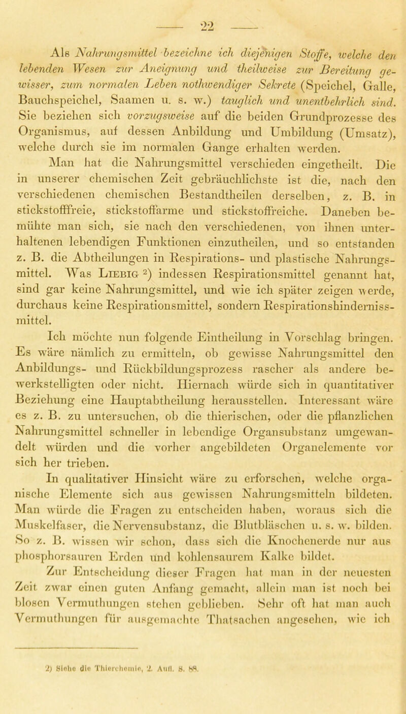 Ale Nahrungsmittel bezeichne ich diejenigen Stoffe, welche den lebenden Wesen zur Aneignung und theilweise zur Bereitung ge- wisser, zum normalen Leben notliwendiger Sekrete (Speichel, Galle, Bauchspeichel, Saamen u. s. w.) tauglich und unentbehrlich sind. Sie beziehen sich vorzugsweise auf die beiden Grundprozesse des Organismus, auf dessen Anbildung und Umbildung (Umsatz), welche durch sie im normalen Gange erhalten werden. Man hat die Nahrungsmittel verschieden eingetheilt. Die in unserer chemischen Zeit gebräuchlichste ist die, nach den verschiedenen chemischen Bestandtheilen derselben, z. B. in stickstofffreie, stickstoffarme und stickstoffreiche. Daneben be- mühte man sich, sie nach den verschiedenen, von ihnen unter- haltenen lebendigen Funktionen einzutheilen, und so entstanden z. B. die Abtheilungen in Respirations- und plastische Nahrungs- mittel. Was Leebig 2) indessen Respirationsmittel genannt hat, sind gar keine Nahrungsmittel, und wie ich sjDäter zeigen werde, durchaus keine Respirationsmittel, sondern Respirationshinderniss- mittel. Ich möchte nun folgende Eintheilung in Vorschlag bringen. Es wäre nämlich zu ermitteln, ob gewisse Nahrungsmittel den Anbildungs- und Rückbildungsprozess rascher als andere be- werkstelligten oder nicht. Hiernach würde sich in quantitativer Beziehung eine Hauptabtheilung herausstellen. Interessant wäre es z. B. zu untersuchen, ob die thierischen, oder die pflanzlichen Nahrungsmittel schneller in lebendige Organsubstanz umgewan- delt würden und die vorher angebildeten Organelemente vor sich her trieben. In qualitativer Hinsicht wäre zu erforschen, welche orga- nische Elemente sich aus gewissen Nahrungsmitteln bildeten. Man würde die Fragen zu entscheiden haben, woraus sich die Muskelfaser, die Ncrvensubstanz, die Blutbläschen u. s. w. bilden. So z. B. wissen wir schon, dass sich die Knochenerde nur aus phosphorsauren Erden und kohlensaurem Kalke bildet. Zur Entscheidung dieser Fragen hat man in der neuesten Zeit zwar einen guten Anfang gemacht, allein man ist noch bei blosen Vermuthungen stehen geblieben. Sehr oft hat man auch Vermuthungeri für ausgemachte Thatsachcn angesehen, vdc ich