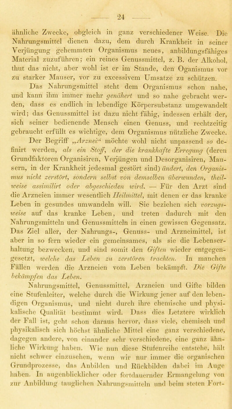 ähnliche Zwecke, obgleich in ganz verschiedener Weise. Die Nahrungsmittel dienen dazu, dem durch Krankheit in seiner Verjüngung gehemmten Organismus neues, anbildungsfähiges Material zuzuführen; ein reines Genussmittel, z. B. der Alkohol, thut das nicht, aber wohl ist er im Stande, den Oganismus vor zu starker Mauser, vor zu excessivem Umsätze zu schützen. Das Nahrungsmittel steht dem Organismus schon nahe, und kann ihm immer mehr genähert und so nahe gebracht wer- den, dass es endlich in lebendige Körpersubstanz umgewandelt wird; das Genussmittel ist dazu nicht fähig, indessen erhält der, sich seiner bedienende Mensch einen Genuss, und rechtzeitig; gebraucht erfüllt es wichtige, dem Organismus nützliche Zwecke. Der Begriff ,,Arznei“ möchte wohl nicht unpassend so de- finirt werden, als ein Stoff, der die krankhafte Erregung (deren Grundfaktoren Organisiren, Verjüngen und Desorganisiren, Mau- sern, in der Krankheit jedesmal gestört sind) ändert, den Organis- mus nicht zerstört, sondern selbst von demselben überwunden, tlieil- weise assimilirt oder abgeschieden wird. — Für den Arzt sind die Arzneien immer wesentlich Heilmittel, mit denen er das kranke Leben in gesundes umwandeln will. Sie beziehen sich vorzugs- weise auf das kranke Leben, und treten dadurch mit den Nahrungsmitteln und Genussmitteln in einen gewissen Gegensatz. Das Ziel aller, der Nahrungs-, Genuss- und Arzneimittel, ist aber in so fern wieder ein gemeinsames, als sie die Lebenser- haltung bezwecken, und sind somit den Giften wieder entgegen- gesetzt, welche das Leben zu zerstören trachten. In manchen Fällen werden die Arzneien vom Leben bekämpft. Die Gifte bekämpfen das Lieben. Nahrungsmittel, Genussmittel, Arzneien und Gifte bilden eine Stufenleiter, welche durch die Wirkung jener auf den leben- digen Organismus, und nicht durch ihre chemische und physi- kalische Qualität bestimmt wird. Dass dies Letztere wirklich der Fall ist, geht schon daraus hervor, dass viele, chemisch und physikalisch sich höchst ähnliche Mittel eine ganz verschiedene, dagegen andere, von einander sehr verschiedene, eine ganz ähn- liche W irkung haben. Wie nun diese Stufenreihe entstehe, hält nicht schwer einzusehen, wenn wir nur immer die organischen Grundprozesse, das Anbilden und Kiickbilden dabei im Auge haben. In augenblicklicher oder fortdauernder Ermangelung von zur Anbildung tauglichen Nahrungsmitteln und beim steten Fort-