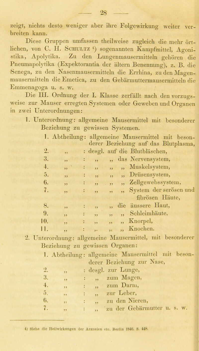 zeigt, nichts desto weniger aber ihre Folgewirkung weiter ver- breiten kann. Diese Gruppen umfassen theilweise zugleich die mehr ört- lichen, von C. H. Schultz 4) sogenannten Kampfmittel, Agoni- stika, Apolytika. Zu den Lungenmausermitteln gehören die Pneumapolytika (Expektorantia der altern Benennung), z. B. die Senega, zu den Nasenmausermitteln die Errhina, zu den Magen- mausermitteln die Emetica, zu den Gebärmuttermausermitteln die Emmenagoga u. s. w. Die ELI. Ordnung der I. Klasse zerfällt nach den vorzugs- weise zur Mauser erregten Systemen oder Geweben und Organen in zwei Unterordnungen: I. Unterordnung: allgemeine Mausermittel mit besonderer Beziehung zu gewissen Systemen. 1. Abtheilung: allgemeine Mausermittel mit beson- derer Beziehung auf das Blutplasma, desgl. auf die Blutbläschen, „ ,, das Nexwensystem, ,, „ „ Muskelsystem, „ ,, ,, Drüsensystem, „ „ „ Zellgew-ebssystem, ,, ,, „ System der serösen und fibrösen Iläute, ,, ,, die äussere Haut, ,, ,, ,, Schleimhäute, „ „ „ Knorpel, 2. 3. 4. 5. ü. 7. 8. 9. 10. II. Knochen. Unterordnung: allgemeine Mausermittel, mit besonderer Beziehung zu gewissen Organen: 1. Abtheilung: allgemeine Mausermittel mit beson- derer Beziehung zur Nase, 2. „ : desgl. zur Lunge, 3. „ : „ zum Magen, 4. ,, : ,, zum Darm, 5. ,, : ,, zur Leber, (). „ : „ zu den Nieren, 7. „ : ,, zu der Gebärmutter u. s. w. i) Siehe die Heilwirkungen der Arzneien etc. Merlin 1840. S. 448.