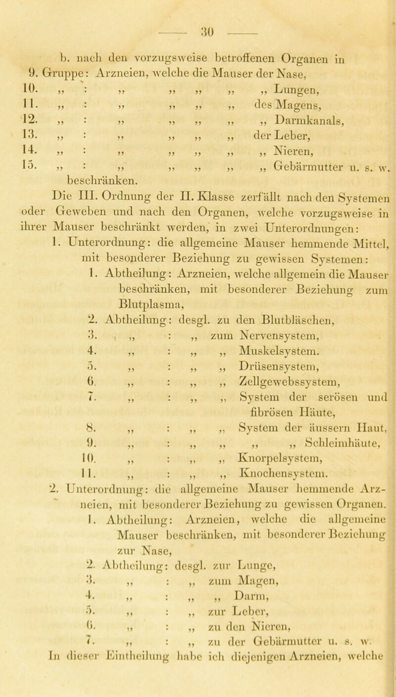 9. Gruppe 10. 11. 12. 13. 14. 15. b. nach den vorzugsweise betroffenen Organen in Arzneien, welche die Mauser der Nase, „ Lungen, 2. Abtheilung „ des Magens, ,, ,, Darmkanals, ,, der Leber, ,, ,, Nieren, ,, „ Gebärmutter u. s. w. beschränken. Die III. Ordnung der II. Klasse zerfallt nach den Systemen oder Geweben und nach den Organen, welche vorzugsweise in ihrer Mauser beschränkt werden, in zwei Unterordnungen: 1. Unterordnung: die allgemeine Mauser hemmende Mittel, mit besonderer Beziehung zu gewissen Systemen: 1. Abtheilung: Arzneien, welche allgemein die Mauser beschränken, mit besonderer Beziehung zum Blutplasma, desgl. zu den Blutbläschen, 3. ,, : ,, zum Nervensystem, 4. ,, : „ ,, Muskelsystem. 5. ,, : ,, ,, Drüsensystem, 0. „ : „ „ Zellgewebssystem, 7. ,, : ,, ,, System der serösen und fibrösen Häute, 8. ,, : ,, ,, System der äussern Haut, 9. ,, : ,, ,, ,, ,, Schleimhäute, 10. ,, : ,, ,, Knorpelsystem, 11. ,, : ,, ,, Knochensystem. 2. Unterordnung: die allgemeine Mauser hemmende Arz- neien, mit besonderer Beziehung zu gewissen Organen. 1. Abtheilung: Arzneien, welche die allgemeine Mauser beschränken, mit besonderer Beziehung zur Nase, desgl. zur Lunge, ,, zum Magen, ,, Darm, zur Leber, zu den Nieren, zu der Gebärmutter u. s. w. In dieser Eintheilung habe ich diejenigen Arzneien, welche 2. Abtheilung D 4- 5. 0. 7. ff ff