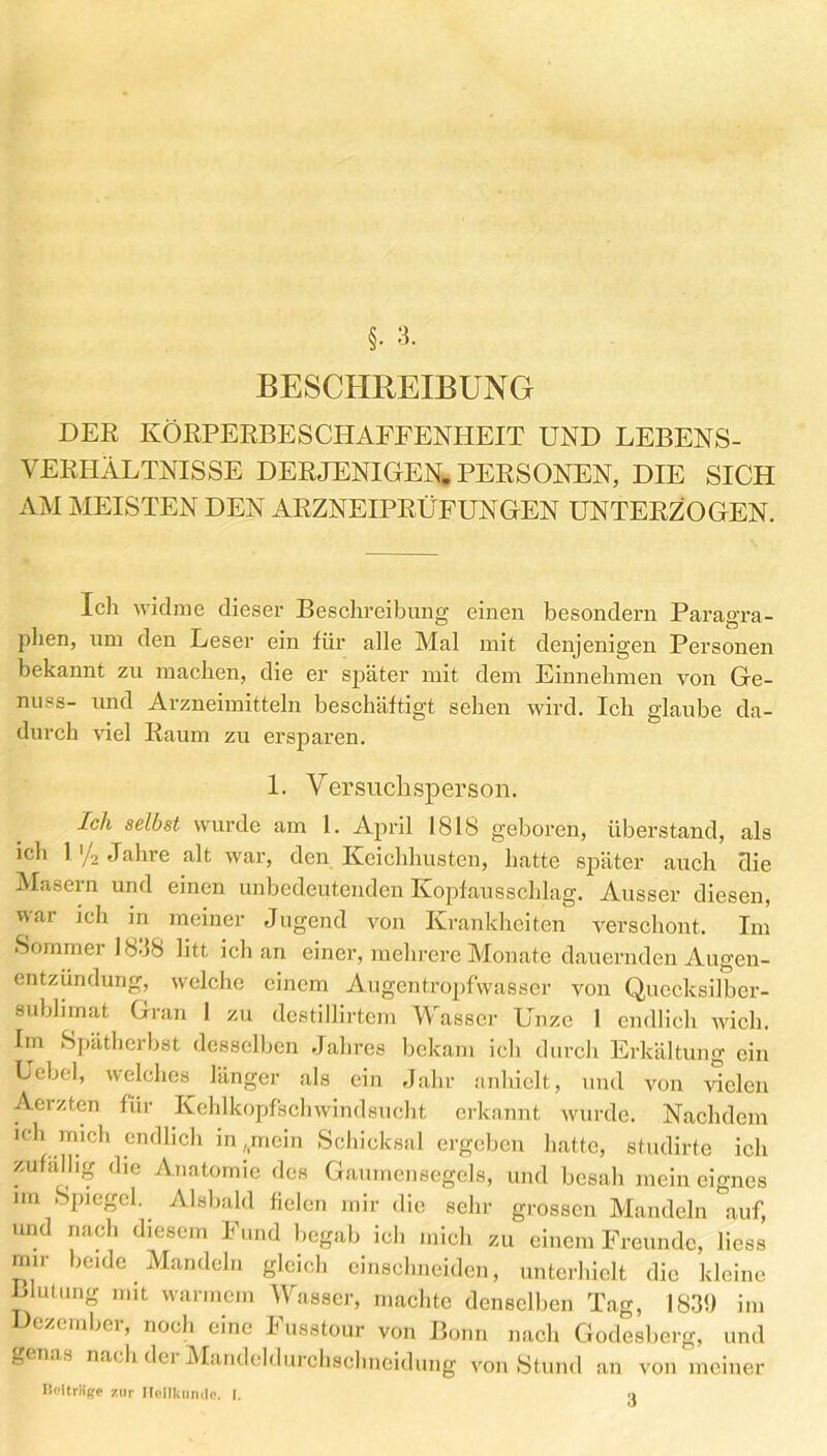 DER KÖRPERBESCHAFFENHEIT UND LEBENS- VERHÄLTNISSE DERJENIGEN. PERSONEN, DIE SICH AM MEISTEN DEN ARZNEIPRÜFUNGEN UNTERZOGEN. Ich widme dieser Beschreibung einen besondern Paragra- phen, um den Leser ein für alle Mal mit denjenigen Personen bekannt zu machen, die er später mit dem Einnehmen von Ge- nuss- und Arzneimitteln beschäftigt sehen wird. Ich glaube da- durch viel Raum zu ersparen. 1. Versuchsperson. Ich selbst wurde am 1. April 1818 geboren, überstand, als ich l'/2 Jahre alt war, den Keichhustcn, hatte später auch die Masern und einen unbedeutenden Kopfausschlag. Ausser diesen, war ich in meiner Jugend von Krankheiten verschont. Im Sommer 18-18 litt ich an einer, mehrere Monate dauernden Augen- entzündung, welche einem Augentropfwasser von Quccksilbcr- sublirnat Gran I zu destillirtem Wasser Unze 1 endlich wich. Iin Spätherbst desselben Jahres bekam icli durch Erkältung ein Uebel, welches länger als ein Jahr anhielt, und von vielen Aerzten für Kehlkopfschwindsucht erkannt wurde. Nachdem ich mich endlich in,.mein Schicksal ergeben hatte, studirte ich zufällig die Anatomie des Gaumensegels, und besah mein eignes im Spiegel. Alsbald fielen mir die sehr grossen Mandeln auf, und nach diesem Fund begab ich mich zu einem Freunde, Hess mir beide Mandeln gleich einschneiden, unterhielt die kleine Blutung mit warmem Wasser, machte denselben Tag, 183!) im ezembei, noch eine Fusstour von Bonn nach Godesberg, und öenns nach dei Mandeldurchschncidung von Stund an von meiner IMtriige zur Heilkunde. I. -i