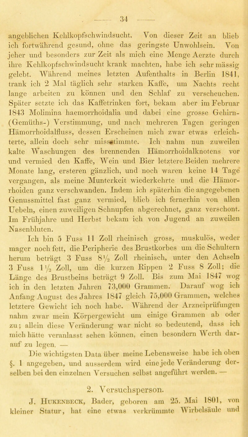 angeblichen Kehlkopfschwindsucht. Von dieser Zeit an blieb ich fortwährend gesund, ohne das geringste Unwohlsein. Von jeher und besonders zur Zeit als mich eine Menge Aerzte durch ihre Kehlkopfschwindsucht krank machten, habe ich sehr massig gelebt. Während meines letzten Aufenthalts in Berlin 1841, trank ich 2 Mal täglich sehr starken Kaffe, um Nachts recht lauge arbeiten zu können und den Schlaf zu verscheuchen. Später setzte ich das Kaffetrinken fort, bekam aber im Februar 1843 Molimina haemorrhoidalia und dabei eine grosse Gehirn- (Gemüths-) Verstimmung, und nach mehreren Tagen geringen Hämorrhoidalfluss, dessen Erscheinen mich zwar etwas erleich- terte, allein doch sehr missetimmte. Ich nahm nun zuweilen kalte Waschungen des brennenden Hämorrhoidalknotens vor und vermied den Kaffe, Wein und Bier letztere Beiden mehrere Monate lang, ersteren gänzlich, und noch waren keine 14 Tage vergangen, als meine Munterkeit wiederkehrte und die Hämor- rhoiden ganz verschwanden. Indem ich späterhin die angegebenen Genussmittel fast ganz vermied, blieb ich fernerhin von allen Uebeln, einen zuweiligen Schnupfen abgerechnet, ganz verschont. Im Frühjahre und Herbst bekam ich von Jugend an zuweilen Nasenbluten. Ich bin 5 Fuss 11 Zoll rheinisch gross, muskulös, weder mager noch fett, die Peripherie des Brustkorbes um die Schultern herum beträgt 3 Fuss 8’/2 Zoll rheinisch, unter den Achseln 3 Fuss l'/2 Zoll, um die kurzen Rippen 2 Fuss 8 Zoll; die Länge des Brustbeins beträgt 9 Zoll. Bis zum Mai 1847 wog ich in den letzten Jahren 73,009 Grammen. Darauf wog ich Anfang August des Jahres 1847 gleich 75,000 Grammen, welches letztere Gewicht ich noch habe. Während der Arzneiprüfungen nahm zwar mein Körpergewicht um einige Grammen ab oder zu; allein diese Veränderung war nicht so bedeutend, dass ich mich hätte veranlasst sehen können, einen besondern Werth dar- auf zu legen. — Die wichtigsten Data über meine Lebensweise habe ich oben §. 1 angegeben, und ausserdem wird eine jede Veränderung der- selben bei den einzelnen Versuchen selbst angeführt werden. — 2. Versuchsperson. J. Hukenbeck, Bader, geboren am 25. Mai 1801, von kleiner Statur, hat eine etwas verkrümmte Wirbelsäule und