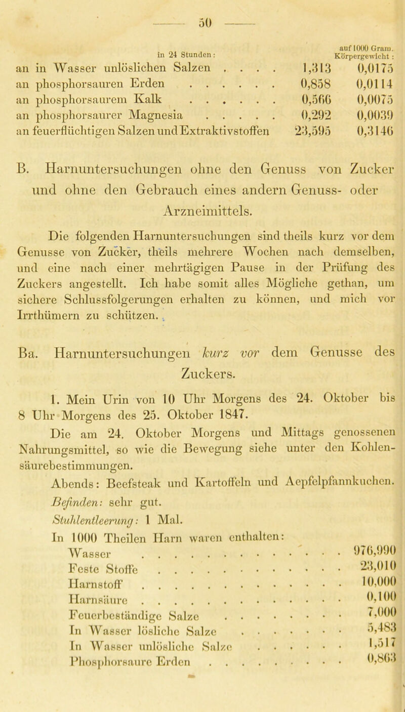 30 auf 1000 Gram. in 24 Stunden : Körpergewicht : in Wasser unlöslichen Salzen .... 1,313 0,0175 phosphorsauren Erden 0,858 0,0114 phosphorsaurem Kalk 0,500 0,0075 phosphorsaurer Magnesia 0,292 0,0039 feuerflüchtigen Salzen und Extraktivstoffen 23,595 0,3140 B. Harnuntersuchungen ohne den Genuss von Zucker und ohne den Gebrauch eines andern Genuss- oder Arzneimittels. Die folgenden Harnuntersuchungen sind theils kurz vor dem Genüsse von Zucker, theils mehrere Wochen nach demselben, und eine nach einer mehrtägigen Pause in der Prüfung des Zuckers angestellt. Ich habe somit alles Mögliche gethan, um sichere Schlussfolgerungen erhalten zu können, und mich vor Irrthümern zu schützen. Ba. Harnuntersuchungen kurz vor dem Genüsse des Zuckers. 1. Mein Urin von 10 Uhr Morgens des 24. Oktober bis 8 Uhr Morgens des 25. Oktober 1847. Die am 24. Oktober Morgens und Mittags genossenen Nahrungsmittel, so wie die Bewegung siehe unter den Kohlen- säurebestimmungen. Abends: Beefsteak und Kartoffeln und Aepfelpfannkuchen. Befinden: sehr gut. Sluhlentleerung; 1 Mal. In 1000 Thcilcn Harn waren enthalten: Wasser 070,000 Feste Stoffe 23,010 Harnstoff 10,000 Harnsäure 0,100 Feuerbeständige Salze <,000 Tn Wasser lösliche Salze 5,483 ln Wasser unlösliche Salze 1,51 < Phosphorsaure Erden 0,803