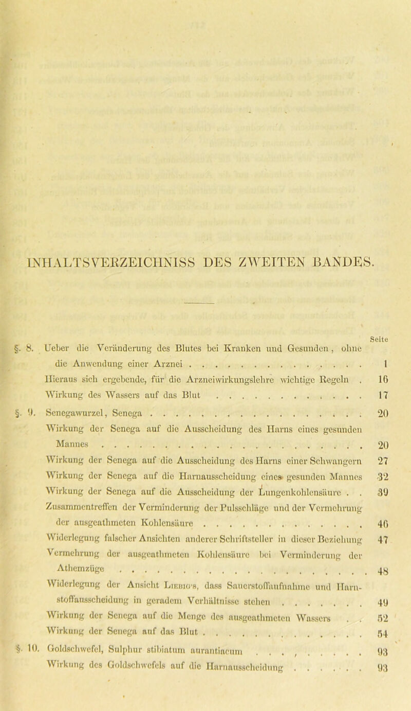 INHALTS VERZEICHNISS DES ZWEITEN BANDES. Seite §. 8. Ueber die Veränderung des Blutes bei Kranken und Gesunden , ohne die Anwendung einer Arznei 1 Hieraus sich ergebende, für die Arznei wirkungsieh re wichtige Regeln . 16 Wirkung des Wassers auf das Blut 17 §. (J. Senegawurzel, Senega , . . 20 Wirkung der Senega auf die Ausscheidung des Harns eines gesunden Mannes 20 Wirkung der Senega auf die Ausscheidung des Harns einer Schwängern 27 Wirkung der Senega auf die Harnausscheidung eines, gesunden Mannes 32 Wirkung der Senega auf die Ausscheidung der Lungenkohlensäure . . 3U Zusammentreffen der Verminderung der Pulsschläge und der Vermehrung der ausgeathmeten Kohlensäure 46 Widerlegung falscher Ansichten anderer Schriftsteller in dieser Beziehung 47 Vermehrung der ausgeathmeten Koldensäure bei Verminderung der Atliemzüge Widerlegung der Ansicht Lieuio's, dass Snuerstoffaufhahme und I-Tarn- stoffäusscheidung in geradem Verhältnisse stehen 49 Wirkung der Senega auf die Menge des ausgeathmeten Wassers . . 52 Wirkung der Senega auf das Blut 54 §■ 10. Goldschwefel, Sulphur stibiatum aurantiacum . 93 Wirkung des Goldscbwefels auf die Harnausscheidung . . . . . . 93