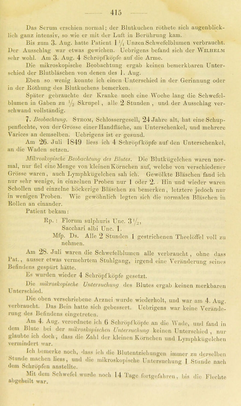 Das Serum erschien normal; der Blutkuchen röthete sich augenblick- lich ganz intensiv, so wie er mit der Luft in Berührung kam. Bis zum 3. Aug. hatte Patient 1 '/4 Unzen Schwefelblumen verbraucht. Der Ausschlag war etwas gewichen. Uebrigens befand sich der Wilhelm sehr wohl. Am 3- Aug. 4 Schröpfkopfe auf die Arme. Die mikroskopische Beobachtung ergab keinen bemerkbaren Unter- schied der Blutbläschen von denen des 1. Aug. Eben so wenig konnte ich einen Unterschied in der Gerinnung oder in der Röthung des Blutkuchens bemerken. Später gebrauchte der Kranke noch eine Woche lang die Schwefel- blumen in Gaben zu '/2 Skrupel , alle 2 Stunden , und der Ausschlag ver- schwand vollständig. 7. Beobachtung. Strom, Schlossergesell, 24 Jahre alt, hat eine Schup- penflechte, von der Grösse einer Handfläche, am Unterschenkel, und mehrere Varices an demselben. Uebrigens ist er gesund. Am 26- Juli 1849 liess ich 4 Schröpfköpfe auf den Unterschenkel, an die Waden setzen. Mikroskopische Beobachtung des Blutes. Die Blutkügelchen waren nor- mal, nur fiel eine Menge von kleinen Körnchen auf, welche von verschiedener Grösse waren, auch Lymphkügelchen sah ich. Gewölkte Bläschen fand ich nur sehr wenige, in einzelnen Proben nur 1 oder 2. Hin und wieder waren Schollen und einzelne höckerige Bläschen zu bemerken, letztere jedoch nur in wenigen Proben. Wie gewöhnlich legten sich die normalen Bläschen in Rollen an einander. Patient bekam: Rp. : Florum sulpliuris Unc. 3'/», Sacchari albi Unc. 1. Mfp. Ds. Alle 2 Stunden I gestrichenen Theelöffel voll zu nehmen. Am 28. Juli waren die Schwefelblumcn alle verbraucht , ohne dass 1 at., ausser etwas vermehrtem Stuhlgang, irgend eine Veränderung seines Befindens gespürt hätte. Es wurden wieder 4 Schröpf köpfe gesetzt. Die mikroskopische Untersuchung des Blutes ergab keinen merkbaren Unterschied. Die oben verschriebene Arznei wurde wiederholt, und war am 4. Aug. verbraucht. Das Bein hatte sich gebessert. Uebrigens war keine Verände- rung des Befindens eingetreten. Am 4. Aug. verordnete ich 6 Schröpfköpfe an die Wade, und fand in dem Blute bei der mikroskopischen Untersuchung keinen Unterschied , nur glaubte ich doch, dass die Zahl der kleinen Körnchen und Lymphkügelchen vermindert war. Ich bemerke noch, dass ich die Blutentziehungen immer zu derselben Stunde machen liess, und die mikroskopische Untersuchung I Stunde nach dem Schröpfen anstellte. Mit dem Schwefel wurde noch 14 Tage fortgefahren, bis die Flechte abgeheilt war.