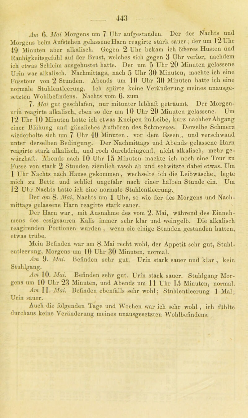 Am G. Mai Morgens um 7 Uhr aufgestanden. Der des Nachts und Morgens beim Aufstehen gelassene Harn reagirte stark sauer; der um 12 Uhr 49 Minuten aber alkalisch. Gegen 2 Uhr bekam ich öfteres Husten und Rauhigkeitsgefühl aut der Brust, welches sich gegen 3 Uhr verlor, nachdem ich etwas Schleim ausgehustet hatte. Der um 5 Uhr 20 Minuten gelassene Urin war alkalisch. Nachmittags, nach 5 Uhr 30 Minuten, machte ich eine Fusstour von 2 Stunden. Abends um 10 Uhr 30 Minuten hatte ich eine normale Stuhlentleerung. Ich spürte keine Veränderung meines unausge- setzten Wohlbefindens. Nachts vom 6- zum 7- Mai gut geschlafen, nur mitunter lebhaft geträumt. Der Morgen- urin reagirte alkalisch, eben so der um 10 Uhr 20 Minuten gelassene. Um 12 Uhr 10 Minuten hatte ich etwas Kneipen im Leibe, kurz nachher Abgang einer Blähung und gänzliches Aufhören des Schmerzes. Derselbe Schmerz wiederholte sich um 7 Uhr 40 Minuten , vor dem Essen , und verschwand unter derselben Bedingung. Der Nachmittags und Abends- gelassene Harn reagirte stark alkalisch, und roch durchdringend, nicht alkalisch, mehr ge- würzhaft. Abends nach 10 Uhr 15 Minuten machte ich noch eine Tour zu Fusse von stark 2 Stunden ziemlich rasch ab und schwitzte dabei etwas. Um 1 Uhr Nachts nach Hause gekommen, wechselte ich die Leibwäsche, legte mich zu Bette und schlief ungefähr nach einer halben Stunde ein. Um 12 Uhr Nachts hatte ich eine normale Stuhlentleerung. Der am 8- Mai, Nachts um 1 Uhr, so wie der des Morgens und Nach- mittags gelassene Harn reagirte stark sauer. Der Harn war, mit Ausnahme des vom 2. Mai, während des Einneh- mens des essigsauren Kalis immer sehr klar und weingelb. Die alkalisch reagirenden Portionen wurden , wenn sie einige Stunden gestanden hatten, etwas trübe. Mein Befinden war am 8-Mai recht wohl, der Appetit sehr gut, Stuhl- entleerung, Morgens um 10 Uhr 30 Minuten, normal. Am 9. Mai. Befinden sehr gut. Urin stark sauer und klar , kein Stuhlgang. Am 10. Mai. Befinden sehr gut. Urin stark sauer. Stuhlgang Mor- gens um 10 Uhr 23 Minuten, und Abends um 11 Uhr 15 Minuten, normal. Am 11. Mai. Befinden ebenfalls sehr wohl; Stuhlentleerung 1 Mal; Urin sauer. 1 Auch die folgenden Tage und Wochen war ich sehr wohl , ich fühlte durchaus keine Veränderung meines unausgesetzten Wohlbefindens.