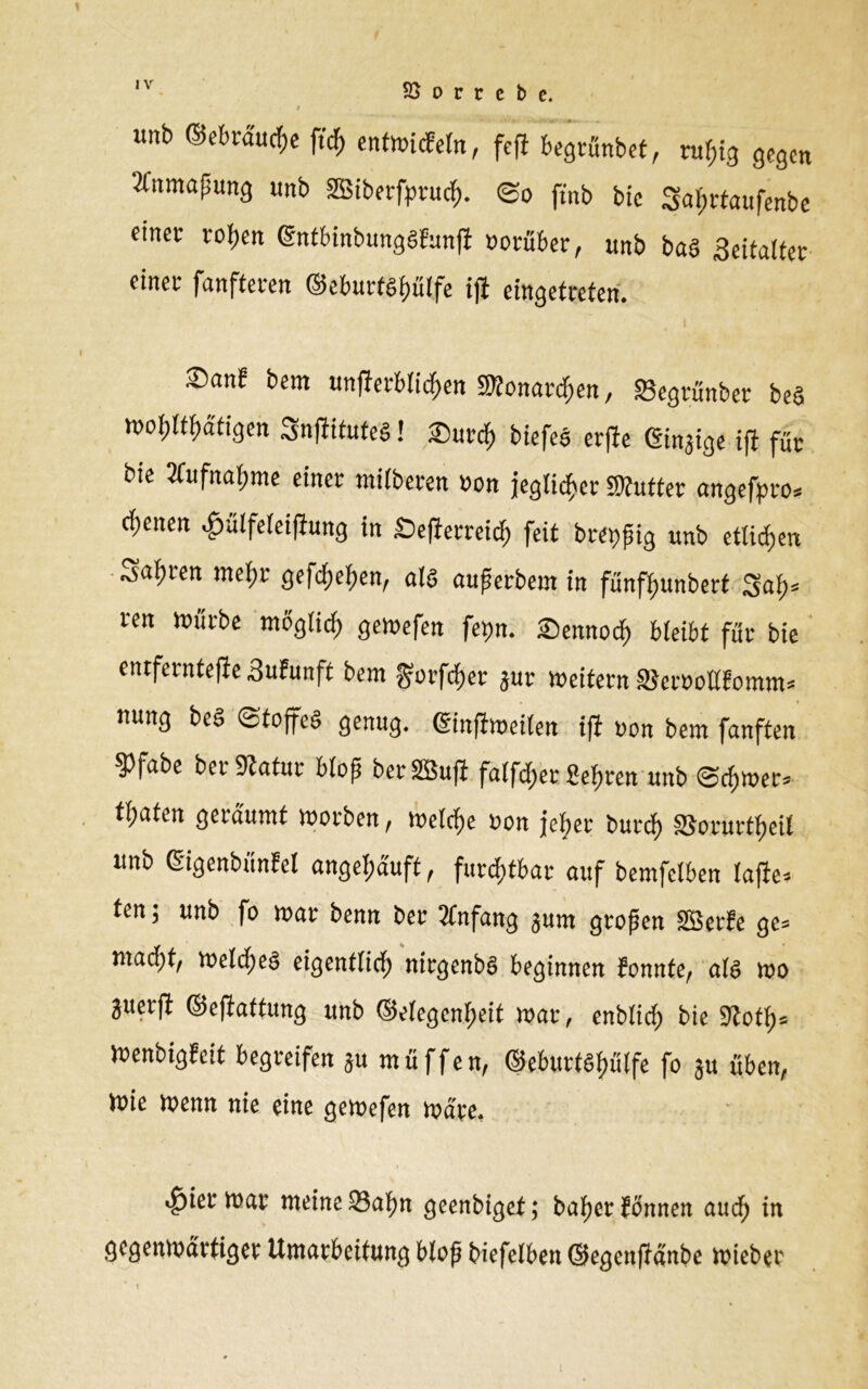 «nb <Mrd'ucf>e ftrf, entwicFeln, fefi begrünbet, ruf,ig gegen Anmaßung «nb Sßiberfpruch. ©o ftnb bie 5al)rtaufenbe einer rohen Gntbinbunggfunft »orüber, «nb bae> ,3eitalter einer fanfteren ©eburtghulfe ifi eingetreten. ©an? bem unfferblichen Monarchen, «Begrünber beS wohltätigen SnftituteS! £)«rch biefeb er|be ©njige ifi für bie mtfnafjme einer miiberen »on jeglicher SWutter angefpro* ebenen ^.ütfeteiftung in Se|!erreid) feit breiig «nb etlichen Sauren mehr gefeiten, als außerbem in fünfhunbert 3af)= ren Würbe möglich gewefen fepn. ©ennoch bleibt für bie entferntere 3«F«nft bem ^orfefjer j«r »eitern SJeroollFomm* nung beS «Stoffes genug. ©nfiweilen ifi «on bem fanften 3>fabe ber Statur bloß beriffiufi falber Sehren «nb ©chwer* tfjnten geräumt »orben , Welche «on jeher burcf) SJorurtheil «nb Gigenbünfel angel;äuft, furchtbar auf bemfetben lafte-- ten j «nb fo »ar benn ber Anfang gum großen SBerfe gc= mad)t, welches eigentlich nirgenbS beginnen Fonnfe, als wo guerft ©eftuttung «nb Gelegenheit »ar, enblich bie Stoth5 WenbigFcit begreifen ju m ü f f e n, ©e&urfgfjütfe fo 3« üben, ttne menn nie eine gemefen mare. ^ier tt>ar meine 93a^n geenbigef; bafjer fonnen audf) in gegenmdrtigev Umarbeitung Mop Mefelben ©egenfJanbe mieber