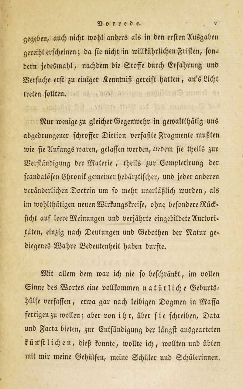 gegeben, öucf) nicf)t wof)t anberS als in ben erflen 2fu§gaktt gereiht erfcf)einen; ba fte nid)t in ttnü?übrlicf)engriffen, fott* bern jebeSntaljl, nad)bem bie (Stoffe burcf) ©rfahrung unb sßevfucbe erfi gu einiger $enntniß gereift batten, ati’S 8icf)t treten follten. ** » : i V' » •' « • • * • . 1 .. .» f . Stur wenige ju gleicher ©egenwehr in gewalttätig uns abgebrmtgener fdjroffer ©iction verfaßte Fragmente mußten wie fte 2Cnfang§ waren, gelaffen werben, mbem fte teils jur SSerjidnbigwng ber Staterie, teils jur ßompletirung ber fcanbalofen 6l)roni? gemeiner l;ebarjtifd)err unb jeberanberen uerdnberlichen ©octrin um fo mehr unerlaptich würben, als im wohltätigen neuen SBirEungSEreife, ohne befonbere StücE* \id)t auf leere Steinungen unb verjährte eingebilbete 3fuctori* taten, einzig nach ©eutungen unb ©cbothen ber Statur ge* biegeneS SSahre §3ebeutenheit 'fydbtn burfte* Stit allem bem war id) nie fo beftf)rdn?t, im sollen Sinne beS SBorteS eine oollEommen natürliche ©eburts* hülfe »erfaffen, etwa gar nach leibigen ©ogmen in Staffa fertigengu wollen; aber uon if;r, über fie fehreiben, ©ata unb §acta bieten, jur ©ntfünbigung ber langji auSgeartcten Eütfji liehen, biep Eonnte, wollte xd) f wollten unb übten mit mir meine ©ehülfett, meine Schüler unb Schülerinnen, i